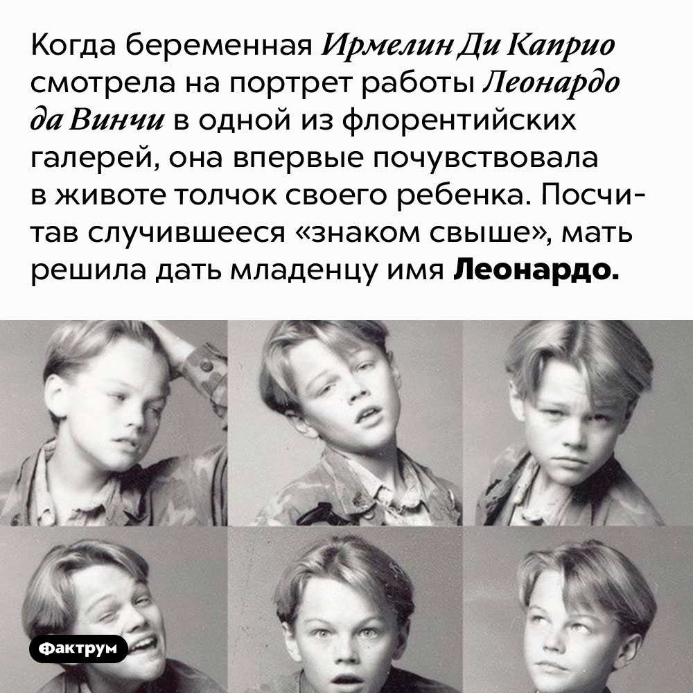 Леонардо Ди Каприо получил имя в честь Леонардо Да Винчи. Когда беременная Ирмелин Ди Каприо смотрела на портрет работы Леонардо да Винчи в одной из флорентийских галерей, она впервые почувствовала в животе толчок своего ребенка. Посчитав случившееся «знаком свыше», мать решила дать младенцу имя Леонардо.