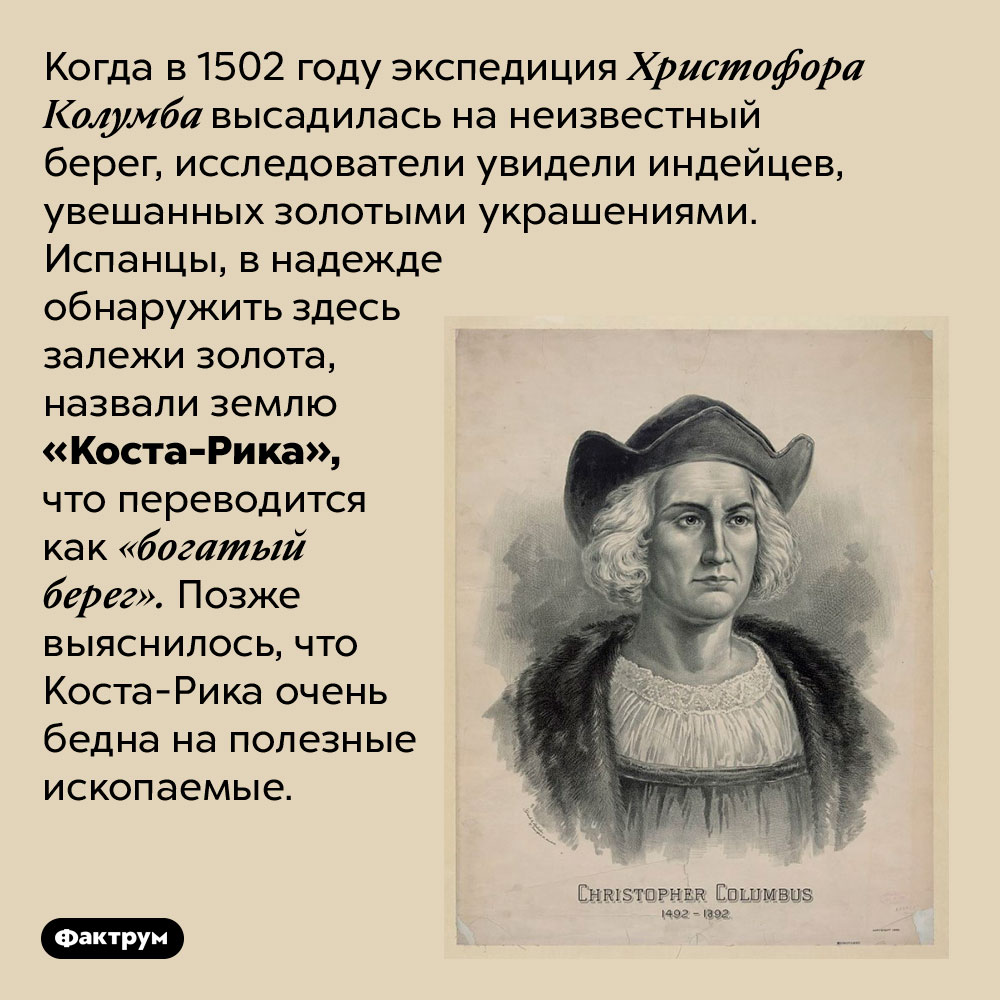Коста-Рика переводится как «богатый берег», но такое название было дано по ошибке. Когда в 1502 году экспедиция Христофора Колумба высадилась на неизвестный берег, исследователи увидели индейцев, увешанных золотыми украшениями. Испанцы, в надежде обнаружить здесь залежи золота, назвали землю «Коста-Рика», что переводится как «богатый берег». Позже выяснилось, что Коста-Рика очень бедна на полезные ископаемые.