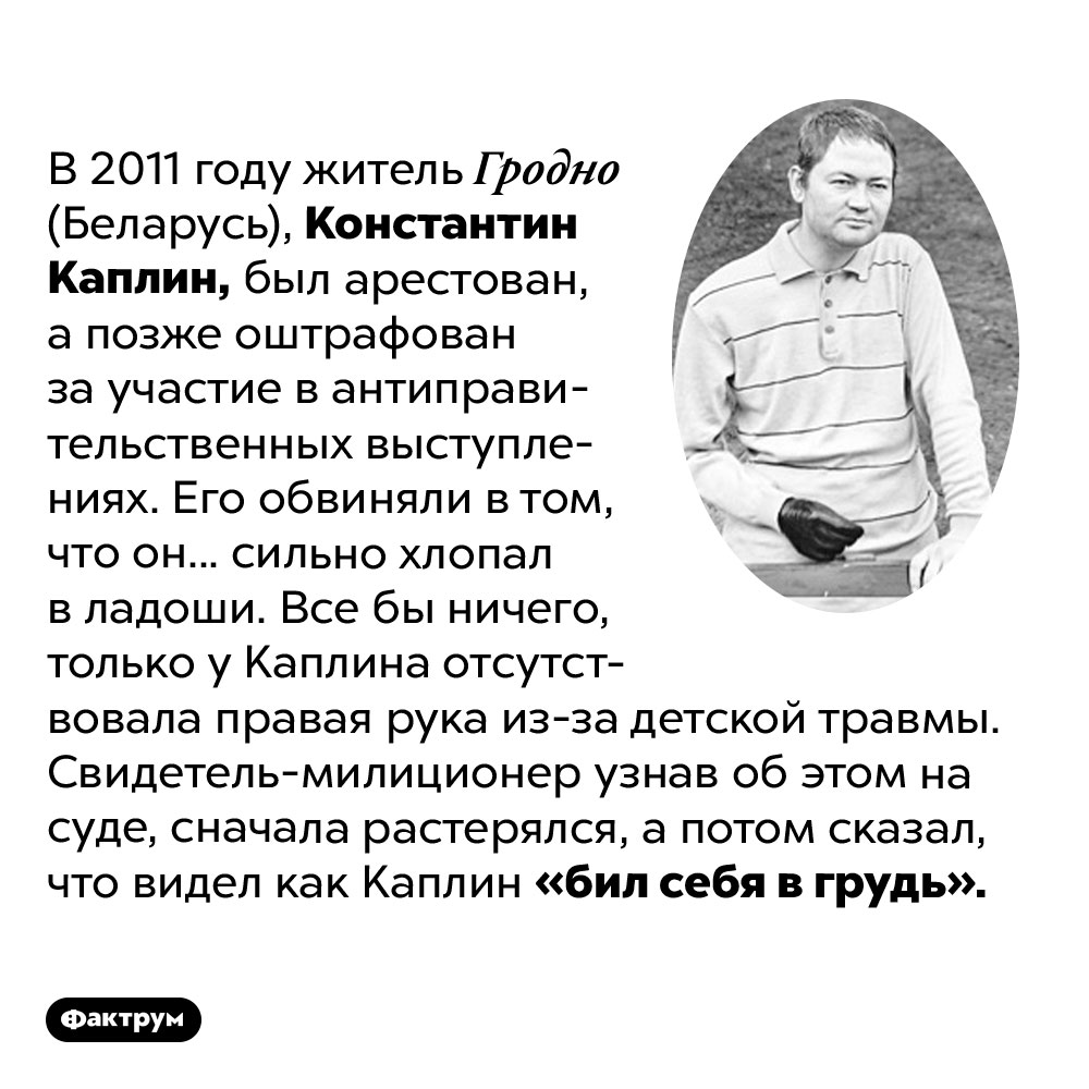 В 2011 году белоруса без руки арестовали за хлопанье в ладоши. В 2011 году житель Гродно (Беларусь), Константин Каплин, был арестован, а позже оштрафован за участие в антиправительственных выступлениях. Его обвиняли в том, что он... сильно хлопал в ладоши. Все бы ничего, только у Каплина отсутствовала правая рука из-за детской травмы. Свидетель-милиционер узнав об этом на суде, сначала растерялся, а потом сказал, что видел как Каплин «бил себя в грудь».
