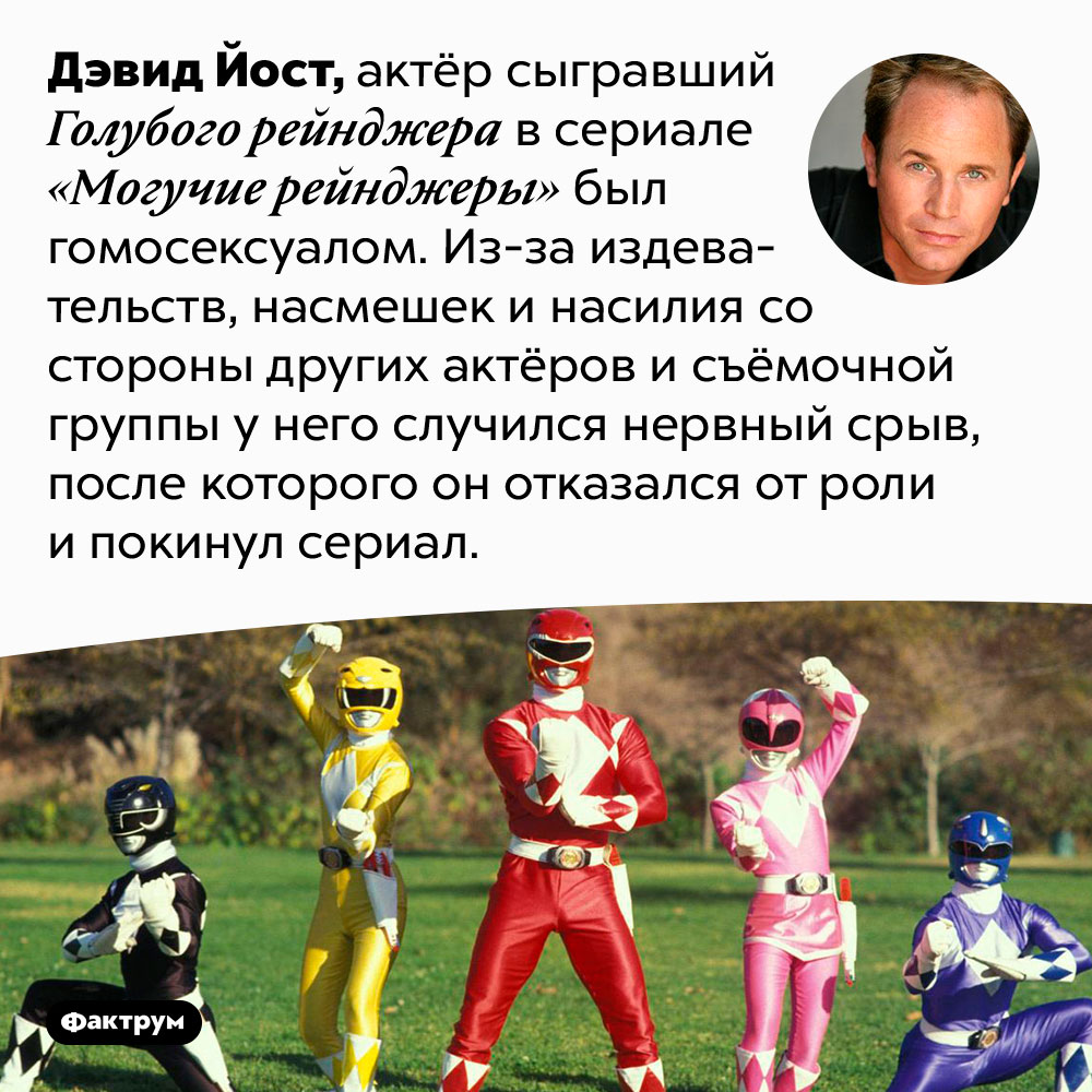 Актёр, сыгравший Голубого рейнджера, гомосексуал. Дэвид Йост, актёр сыгравший Голубого рейнджера в сериале «Могучие рейнджеры» был гомосексуалом. Из-за издевательств, насмешек и насилия со стороны других актёров и съёмочной группы у него случился нервный срыв, после которого он отказался от роли и покинул сериал.