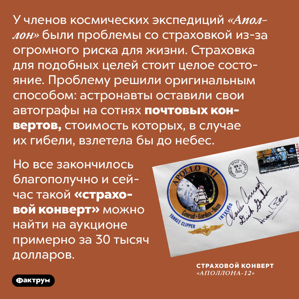 Астронавты миссий «Аполлон» застраховали жизни при помощи почтовых конвертов. У членов космических экспедиций «Аполлон» были проблемы со страховкой из-за огромного риска для жизни. Страховка для подобных целей стоит целое состояние. Проблему решили оригинальным способом: астронавты оставили свои автографы на сотнях почтовых конвертов, стоимость которых, в случае их гибели, взлетела бы до небес.
Но все закончилось благополучно и сейчас такой «страховой конверт» можно найти на аукционе примерно за 30 тысяч долларов.