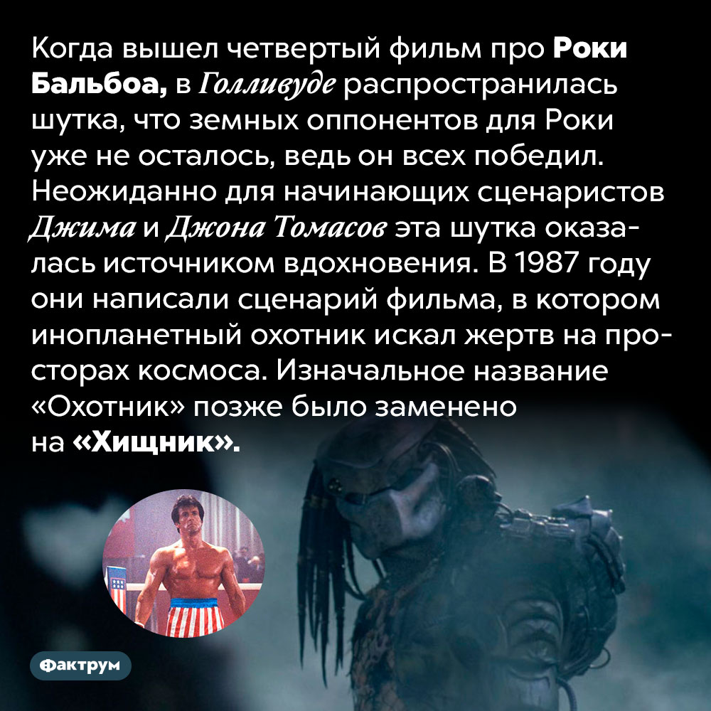 Как Роки Бальбоа вдохновил создателей «Хищника». Когда вышел четвертый фильм про Роки Бальбоа, в Голливуде распространилась шутка, что земных оппонентов для Роки уже не осталось, ведь он всех победил. Неожиданно для начинающих сценаристов Джима и Джона Томасов эта шутка оказалась источником вдохновения. В 1987 году они написали сценарий фильма, в котором инопланетный охотник искал жертв на просторах космоса. Изначальное название «Охотник» позже было заменено на «Хищник»