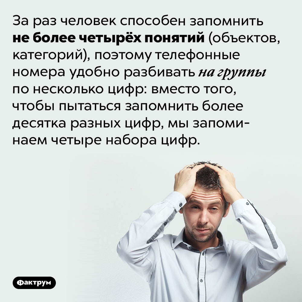 За раз человек способен запомнить не более четырёх понятий (объектов, категорий). Поэтому телефонные номера удобно разбивать на группы по несколько цифр: вместо того, чтобы пытаться запомнить более десятка разных цифр, мы запоминаем четыре набора цифр.
