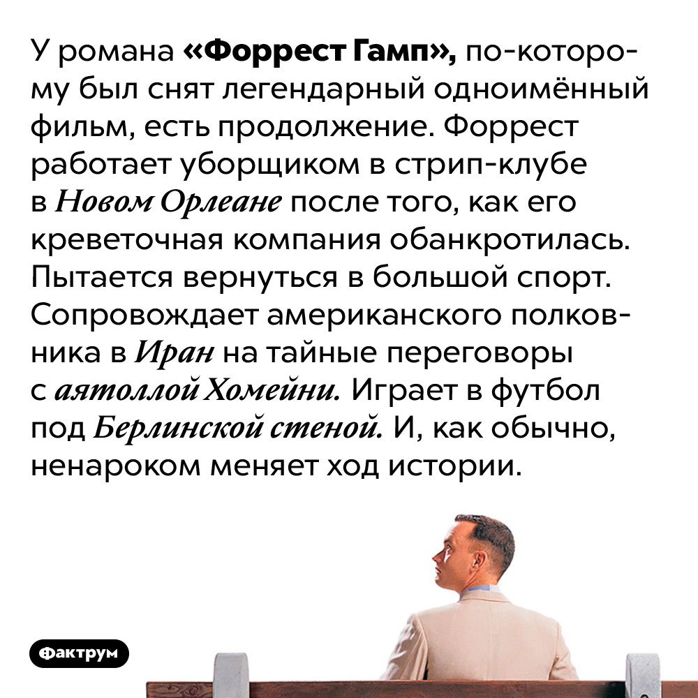 У «Форреста Гампа» есть продолжение. У романа «Форрест Гамп», по-которому был снят легендарный одноимённый фильм, есть продолжение. Форрест работает уборщиком в стрип-клубе в Новом Орлеане после того, как его креветочная компания обанкротилась. Пытается вернуться в большой спорт. Сопровождает американского полковника в Иран на тайные переговоры с аятоллой Хомейни. Играет в футбол под Берлинской стеной. И, как обычно, ненароком меняет ход истории.