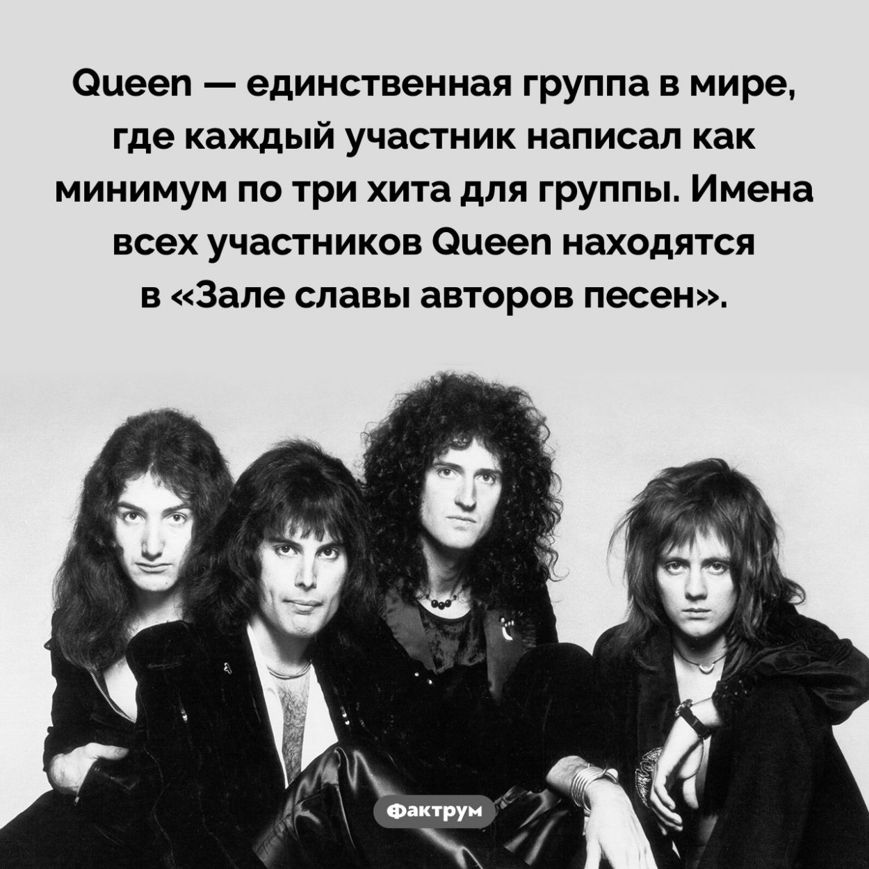 Все участники Queen написали хиты для группы. Queen — единственная группа в мире, где каждый участник написал как минимум по три хита для группы. Имена всех участников Queen находятся в «Зале славы авторов песен».