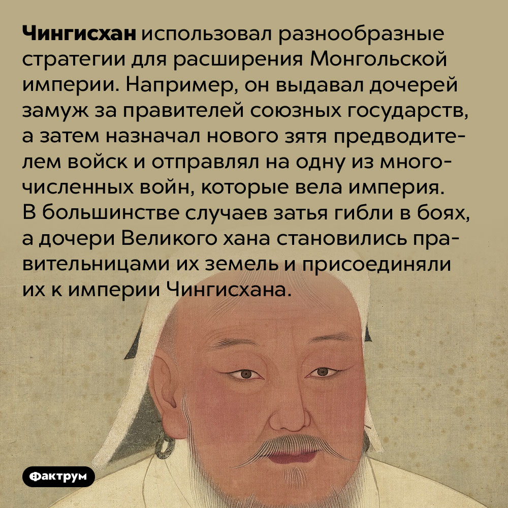 Чингисхан завоёвывал новые земли, убивая своих зятей. Чингисхан использовал разнообразные стратегии для расширения Монгольской империи. Например, он выдавал дочерей замуж за правителей союзных государств, а затем назначал нового зятя предводителем войск и отправлял на одну из многочисленных войн, которые вела империя. В большинстве случаев затья гибли в боях, а дочери Великого хана становились правительницами их земель и присоединяли их к империи Чингисхана.