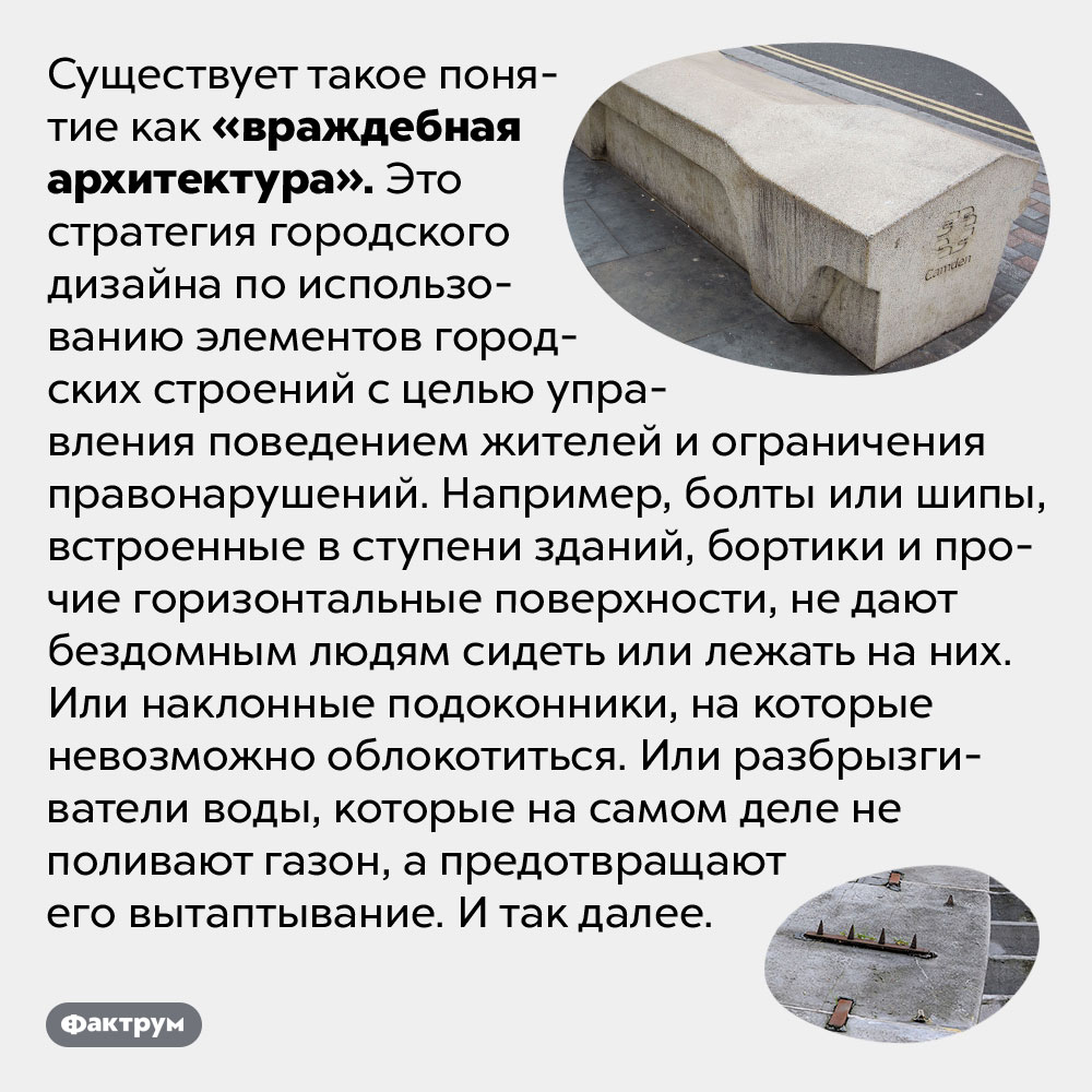 При помощи «враждебной архитектуры» можно управлять поведением людей. Существует такое понятие как «враждебная архитектура». Это стратегия городского дизайна по использованию элементов городских строений с целью управления поведением жителей и ограничения правонарушений. Например, болты или шипы, встроенные в ступени зданий, бортики и прочие горизонтальные поверхности, не дают бездомным людям сидеть или лежать на них. Или наклонные подоконники, на которые невозможно облокотиться. Или разбрызгиватели воды, которые на самом деле не поливают газон, а предотвращают его вытаптывание. И так далее.