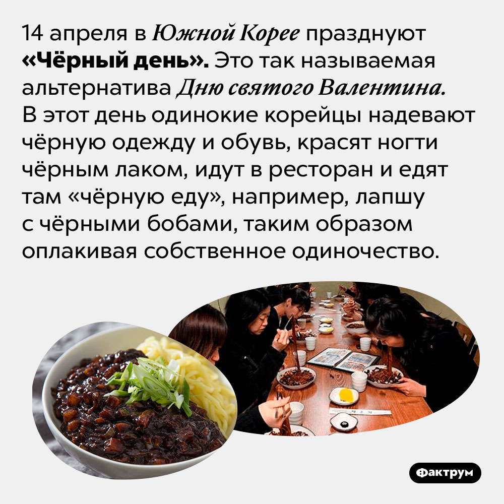 В Южной Корее есть праздник, посвящённый одиночеству. 14 апреля в Южной Корее празднуют «Чёрный день». Это так называемая альтернатива Дню святого Валентина. В этот день одинокие корейцы надевают чёрную одежду и обувь, красят ногти чёрным лаком, идут в ресторан и едят там «чёрную еду», например, лапшу с чёрными бобами, таким образом оплакивая собственное одиночество.