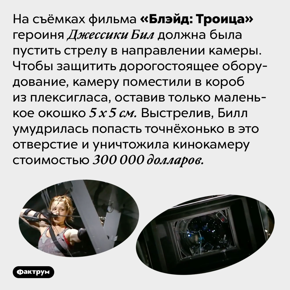 Джессика Бил бьёт без промаха. На съёмках фильма «Блэйд: Троица» героиня Джессики Бил должна была пустить стрелу в направлении камеры. Чтобы защитить дорогостоящее оборудование, камеру поместили в короб из плексигласа, оставив только маленькое окошко 5 х 5 см. Выстрелив, Билл умудрилась попасть точнёхонько в это отверстие и уничтожила кинокамеру стоимостью 300 000 долларов.