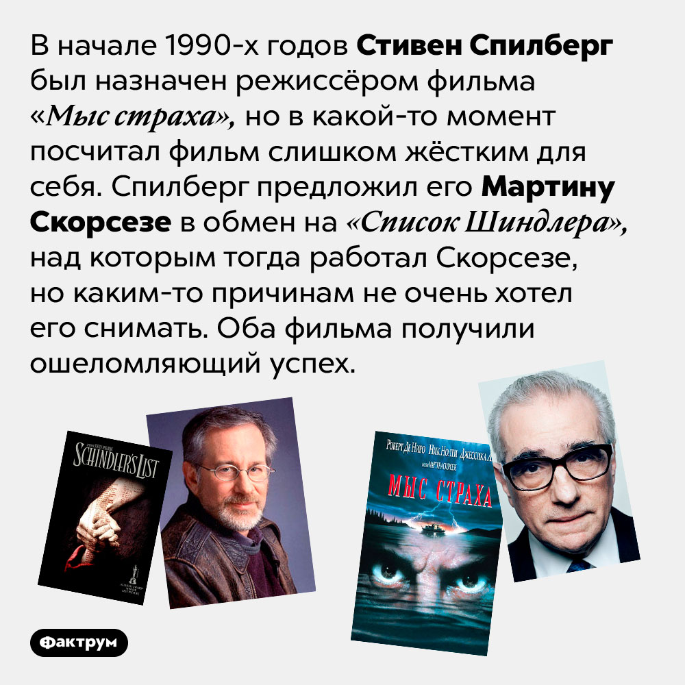 Стивен Спилберг выменял «Мыс страха» на «Список Шиндлера» у Скорсезе. В начале 1990-х годов Стивен Спилберг был назначен режиссёром фильма «Мыс страха», но в какой-то момент посчитал фильм слишком жёстким для себя. Спилберг  предложил его Мартину Скорсезе в обмен на «Список Шиндлера», над которым тогда работал Скорсезе, но каким-то причинам не очень хотел его снимать. Оба фильма получили ошеломляющий успех. 