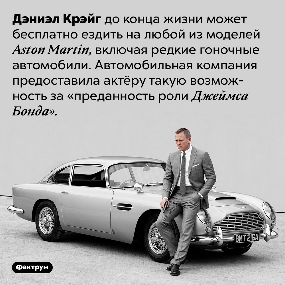 Дэниэл Крэйг может бесплатно ездить на любой Aston Martin потому что он Джеймс Бонд. Дэниэл Крэйг до конца жизни может бесплатно ездить на любой из моделей Aston Martin, включая редкие гоночные автомобили. Автомобильная компания предоставила актёру такую возможность за «преданность роли Джеймса Бонда».