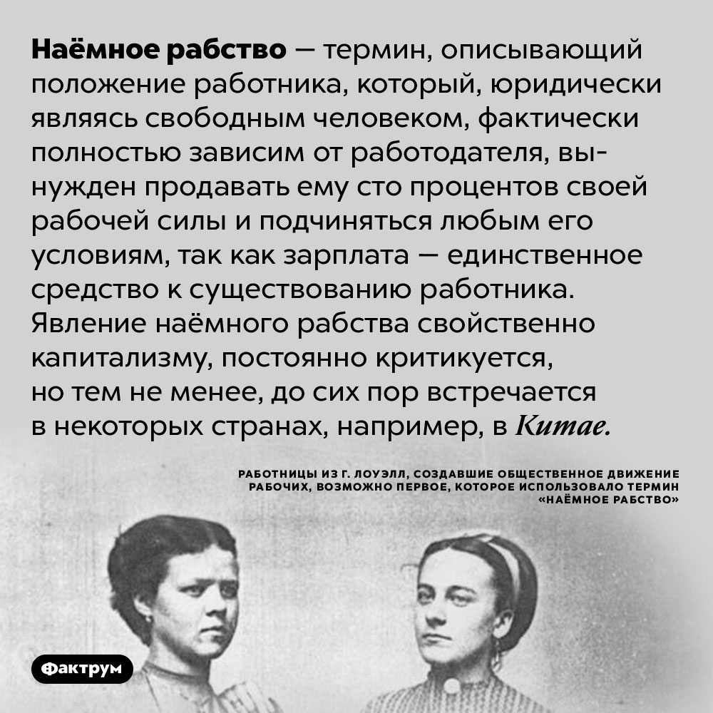 Наёмное рабство — ситуация, когда «свободный» человек полностью зависит от работодателя. Наёмное рабство — термин, описывающий положение работника, который, юридически являясь свободным человеком, фактически полностью зависим от работодателя, вынужден продавать ему сто процентов своей рабочей силы и подчиняться любым его условиям, так как зарплата — единственное средство к существованию работника. Явление наёмного рабства свойственно капитализму, постоянно критикуется, но тем не менее, до сих пор встречается в некоторых странах, например, в Китае.
