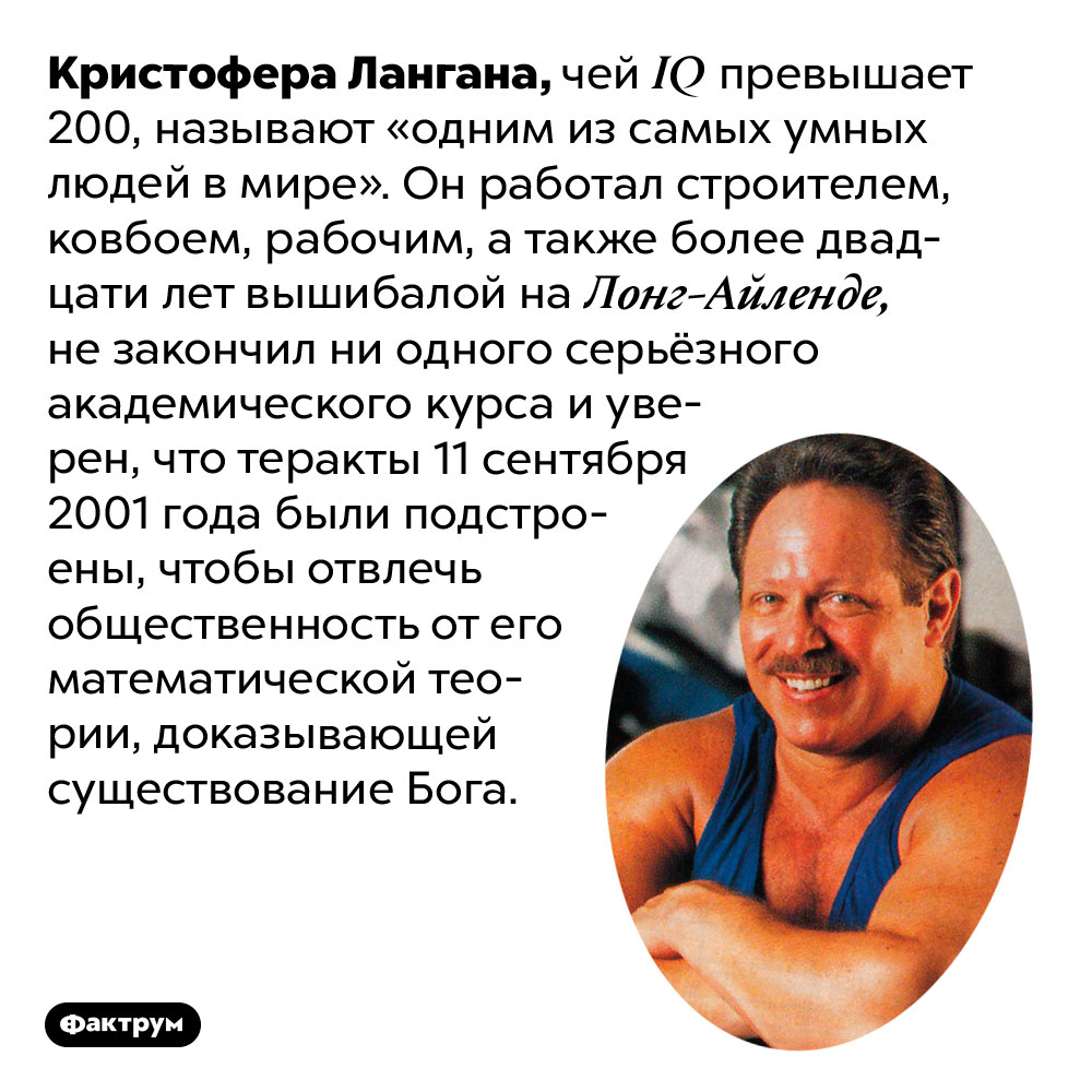 «Одним из самых умных людей в мире», Крис Ланган, оказался не очень умным. Кристофера Лангана, чей IQ превышает 200, называют «одним из самых умных людей в мире». Он работал строителем, ковбоем, рабочим, а также более двадцати лет вышибалой на Лонг-Айленде, не закончил ни одного серьёзного академического курса и уверен, что теракты 11 сентября 2001 года были подстроены, чтобы отвлечь общественность от его математической теории, доказывающей существование Бога.