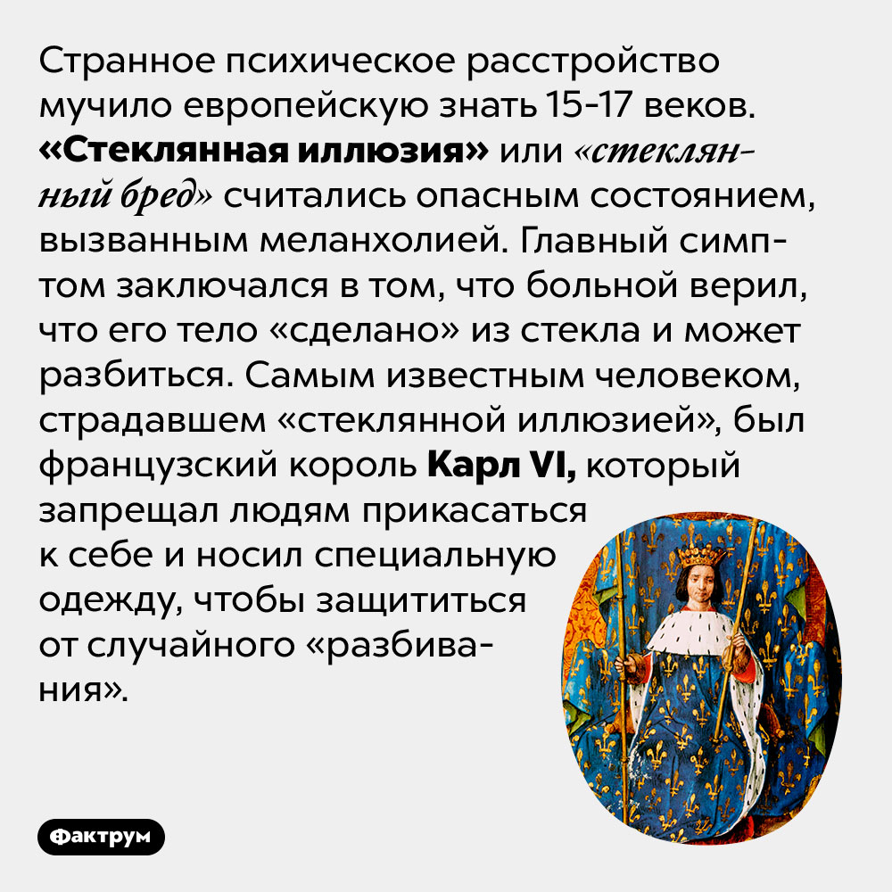 «Стеклянная иллюзия» была популярным психическим расстройством в Европе с 15 по 17 век. Странное психическое расстройство мучило европейскую знать 15-17 веков. «Стеклянная иллюзия» или «стеклянный бред» считались опасным состоянием, вызванным меланхолией. Главный симптом заключался в том, что больной верил, что его тело «сделано» из стекла и может разбиться. Самым известным человеком, страдавшем «стеклянной иллюзией», был французский король Карл VI, который запрещал людям прикасаться к себе и носил специальную одежду, чтобы защититься от случайного «разбивания».