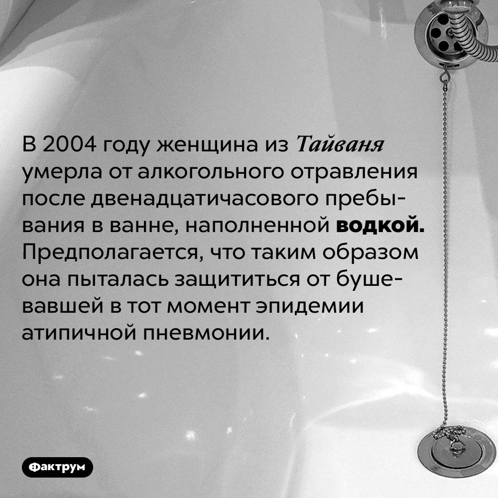 Если долго лежать в ванне с водкой, можно умереть от алкогольного отравления. В 2004 году женщина из Тайваня умерла от алкогольного отравления после двенадцатичасового пребывания в ванне, наполненной 40%-м раствором этанола. Предполагается, что таким образом она пыталась защититься от бушевавшей в тот момент эпидемии атипичной пневмонии.