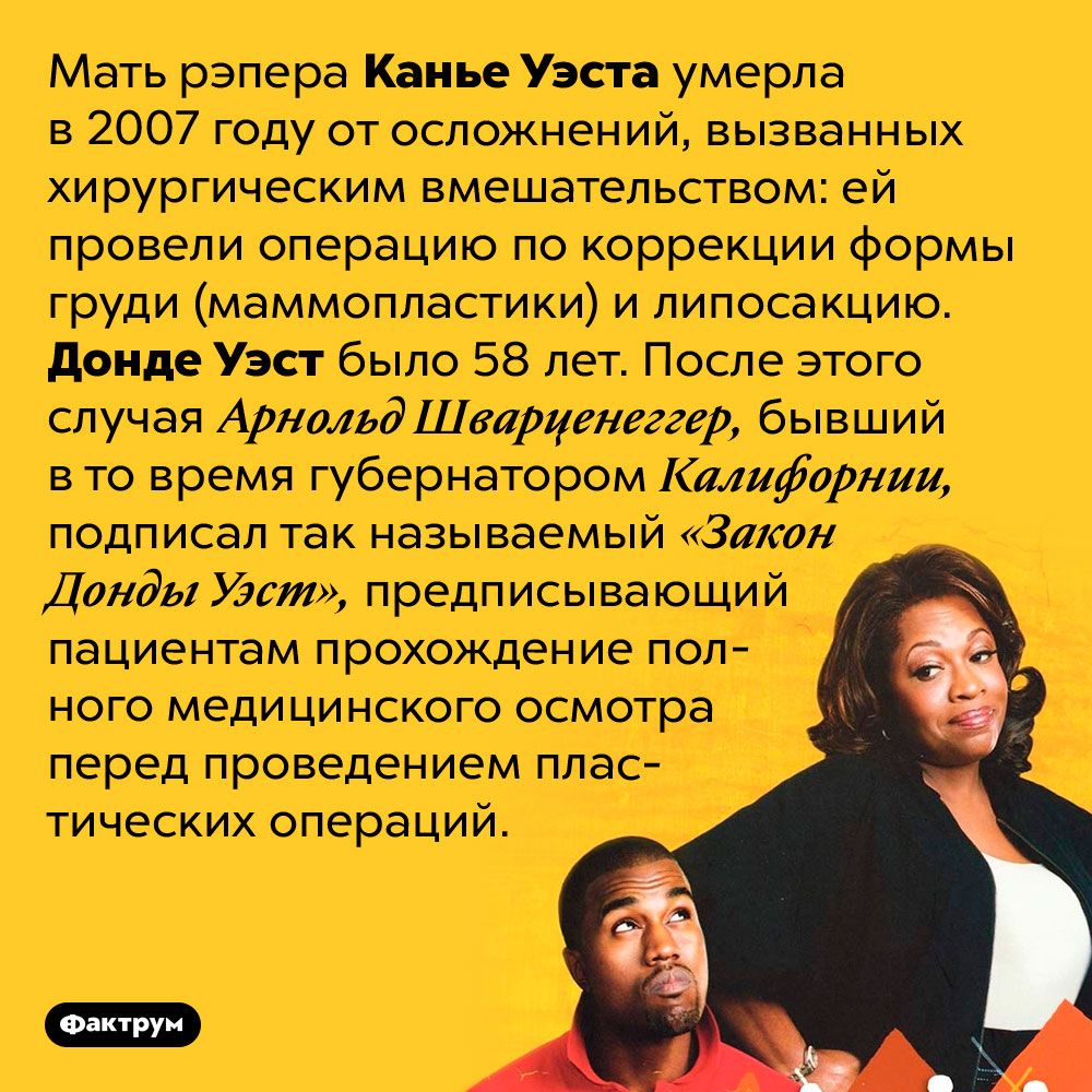 Мать рэпера Канье Уэста умерла от осложнений после пластических операций. Мать рэпера Канье Уэста умерла в 2007 году от осложнений, вызванных хирургическим вмешательством: ей провели операцию по коррекции формы груди (маммопластики) и липосакцию. Донде Уэст было 58 лет. После этого случая Арнольд Шварценеггер, бывший в то время губернатором Калифорнии, подписал так называемый «Закон Донды Уэст», предписывающий пациентам прохождение полного медицинского осмотра перед проведением пластических операций.