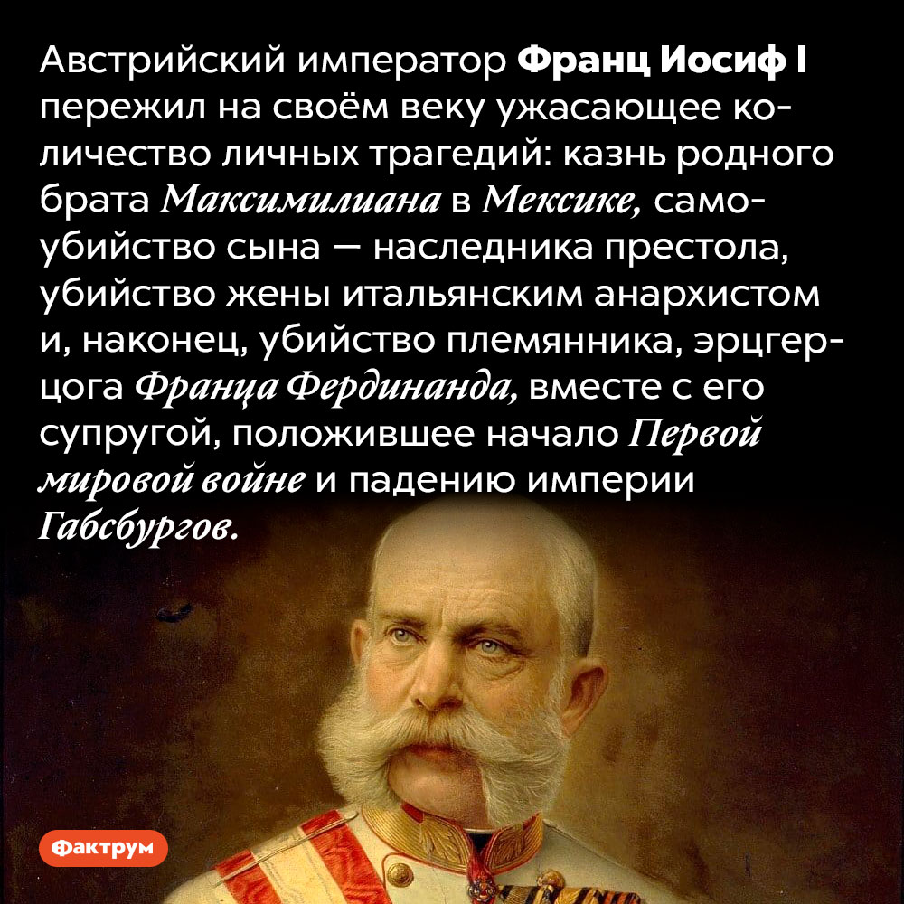Австрийский император Франц Иосиф I пережил множество личных трагедий. Австрийский император Франц Иосиф I пережил на своём веку ужасающее количество личных трагедий: казнь родного брата Максимилиана в Мексике, самоубийство сына — наследника престола, убийство жены итальянским анархистом и, наконец, убийство племянника, эрцгерцога Франца Фердинанда, вместе с его супругой, положившее начало Первой мировой войне и падению империи Габсбургов.