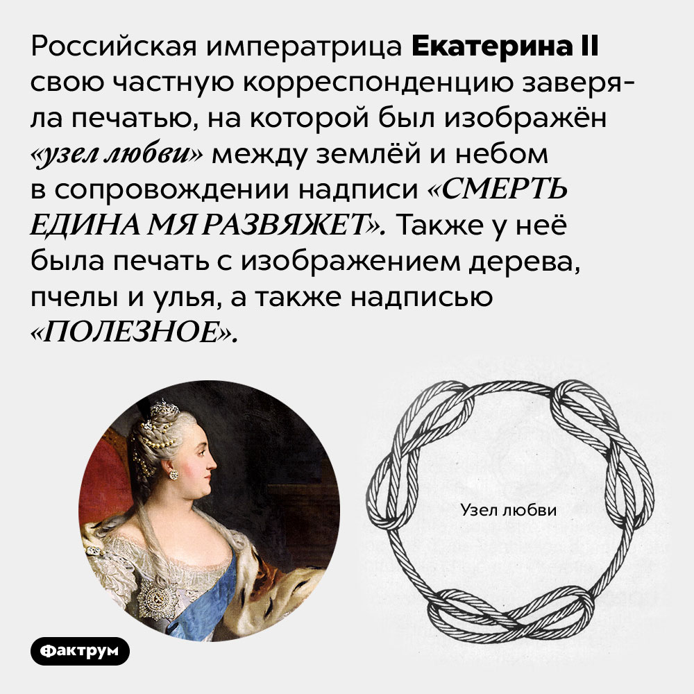 Личная печать Екатерины II была довольно романтичной. Российская императрица Екатерина II свою частную корреспонденцию заверяла печатью, на которой был изображён «узел любви» между землёй и небом в сопровождении надписи «СМЕРТЬ ЕДИНА МЯ РАЗВЯЖЕТ». Также у неё была печать с изображением дерева, пчелы и улья, а также надписью «ПОЛЕЗНОЕ».