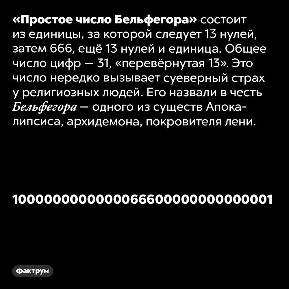 «Простое число Бельфегора» состоит из единицы, 13 нулей, затем 666, ещё 13 нулей, и единица. «Простое число Бельфегора» состоит из единицы, за которой следует 13 нулей, затем 666, ещё 13 нулей, и единица. Общее число цифр — 31, «перевёрнутая 13». Это число нередко вызывает суеверный страх у религиозных людей. Его назвали в честь Бельфегора — одного из существ Апокалипсиса, архидемона, покровителя лени.