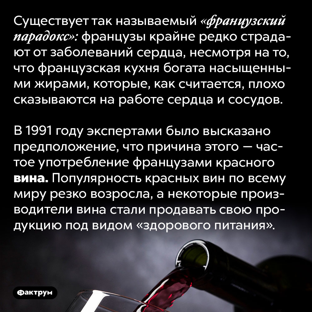 В 1990-е годы красное вино продавали как продукт здорового питания. Существует так называемый «французский парадокс»: французы крайне редко страдают от заболеваний сердца, несмотря на то, что французская кухня богата насыщенными жирами, которые, как считается, плохо сказываются на работе сердца и сосудов.
В 1991 году экспертами было высказано предположение, что причина этого — частое употребление французами красного вина. Популярность красных вин по всему миру резко возросла, а некоторые производители вина стали продавать свою продукцию под видом «здорового питания».