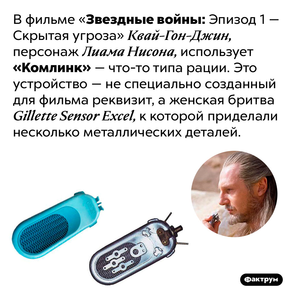 В «Скрытой угрозе» один из персонажей ведёт переговоры по женской бритве «Жиллетт». В фильме «Звездные войны: Эпизод 1 — Скрытая угроза» Квай-Гон-Джин, персонаж Лиама Нисона, использует «Комлинк» — что-то типа рации. Это устройство — не специально созданный для фильма реквизит, а женская бритва Gillette Sensor Excel, к которой приделали несколько металлических деталей. 