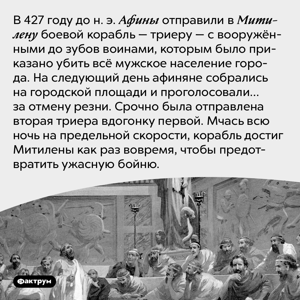 Как афиняне послали в Митилену корабль убийц, а потом вдруг передумали. В 427 году до н. э. Афины отправили в Митилену боевой корабль — триеру — с вооружёнными до зубов воинами, которым было приказано убить всё мужское население города. На следующий день афиняне собрались на городской площади и проголосовали… за отмену резни. Срочно была отправлена вторая триера вдогонку первой. Мчась всю ночь на предельной скорости, корабль достиг Митилены как раз вовремя, чтобы предотвратить ужасную бойню.