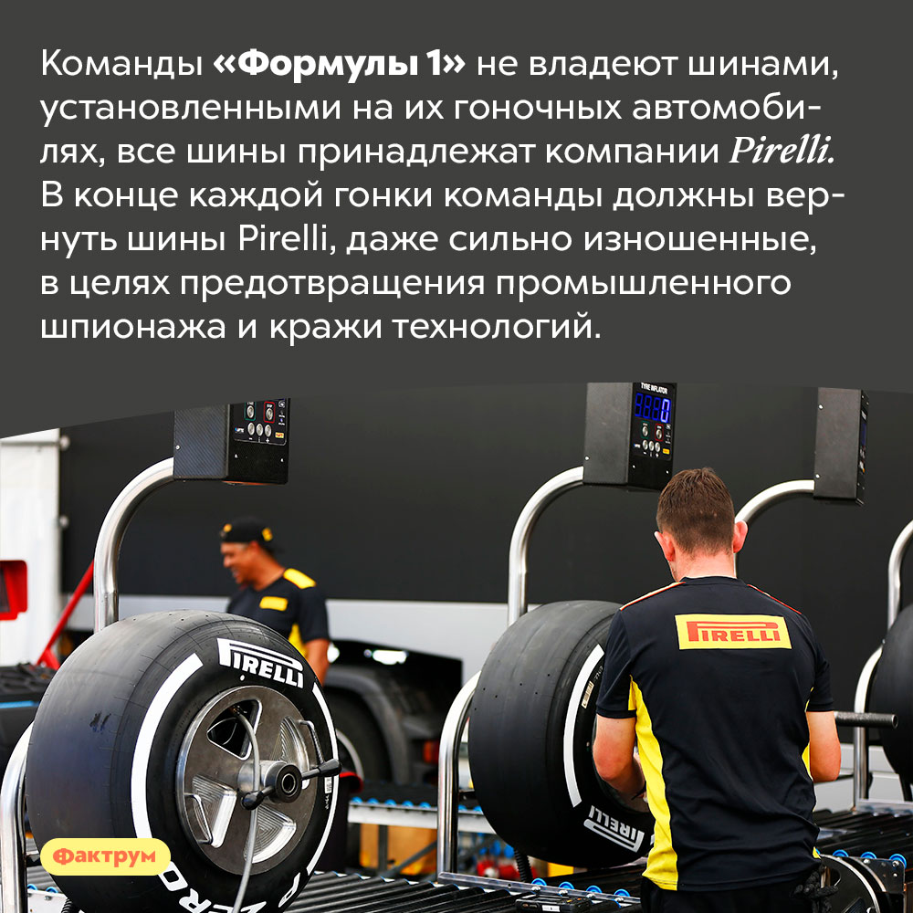 Все шины «Формулы 1» принадлежат компании Pirelli. Команды «Формулы 1» не владеют шинами, установленными на их гоночных автомобилях, все шины принадлежат компании Pirelli. В конце каждой гонки команды должны вернуть шины Pirelli, даже сильно изношенные, в целях предотвращения промышленного шпионажа и кражи технологий.