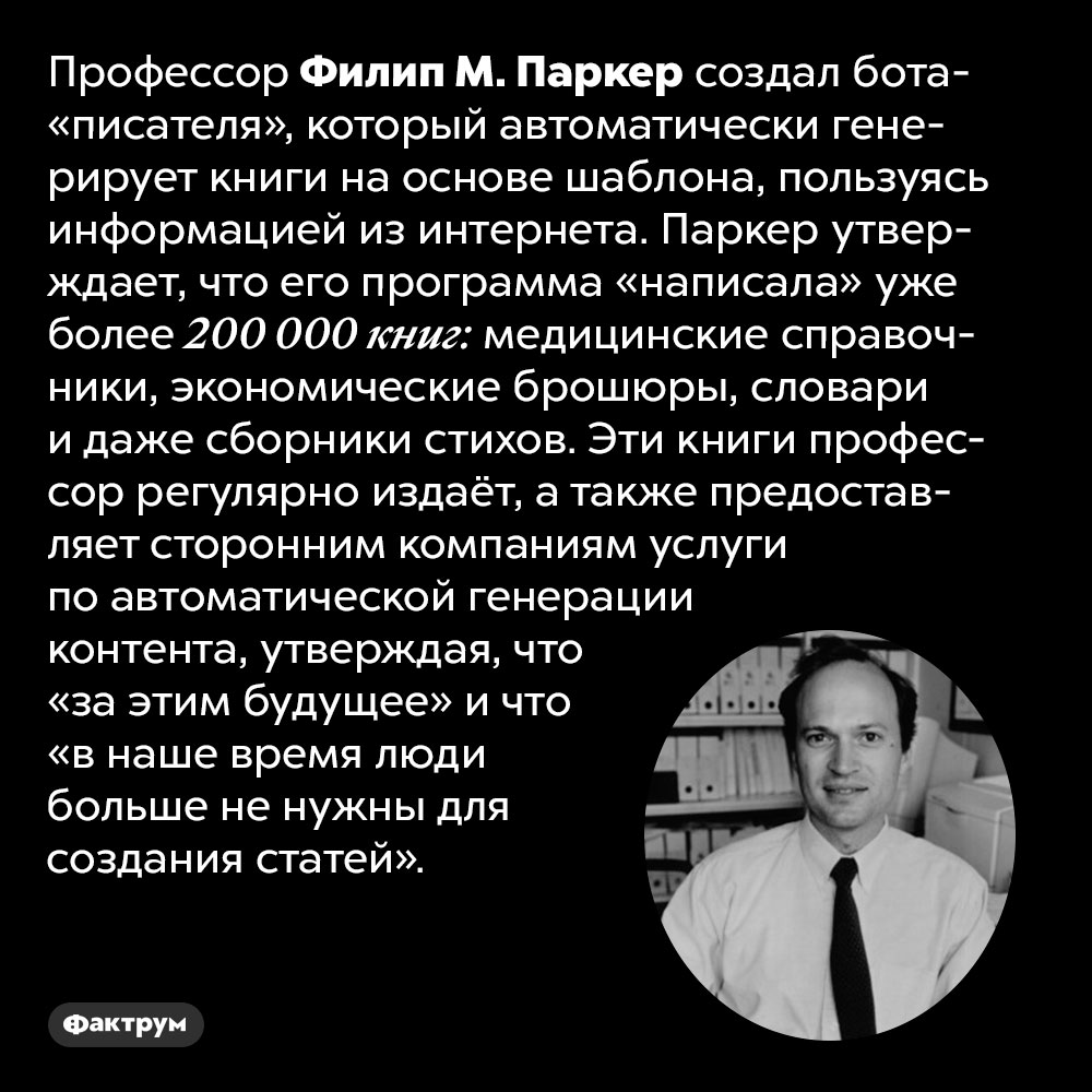 Бот-писатель написал более 200 000 книг в стихах и прозе. Профессор Филип М. Паркер создал бота-«писателя», который автоматически генерирует книги на основе шаблона, пользуясь информацией из Интернета. Паркер утверждает, что его программа «написала» уже более 200 000 книг: медицинские справочники, экономические брошюры, словари и даже сборники стихов. Эти книги профессор регулярно издаёт, а также предоставляет сторонним компаниям услуги по автоматической генерации контента, утверждая, что «за этим будущее» и что «в наше время люди больше не нужны для создания статей».