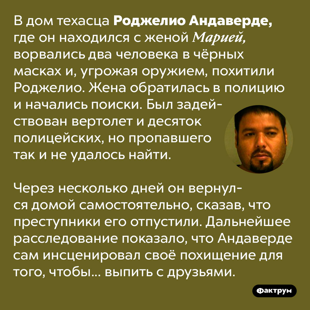 Роджелио Андаверде так хотел выпить, что попросил друзей похитить его. В дом техасца Роджелио Андаверде, где он находился с женой Марией, ворвались два человека в чёрных масках и, угрожая оружием, похитили Роджелио. Жена обратилась в полицию и начались поиски. Был задействован вертолет и десяток полицейских, но пропавшего так и не удалось найти. 
Через несколько дней он вернулся домой самостоятельно, сказав, что преступники его отпустили. Дальнейшее расследование показало, что Андаверде сам инсценировал своё похищение для того, чтобы... выпить с друзьями.
