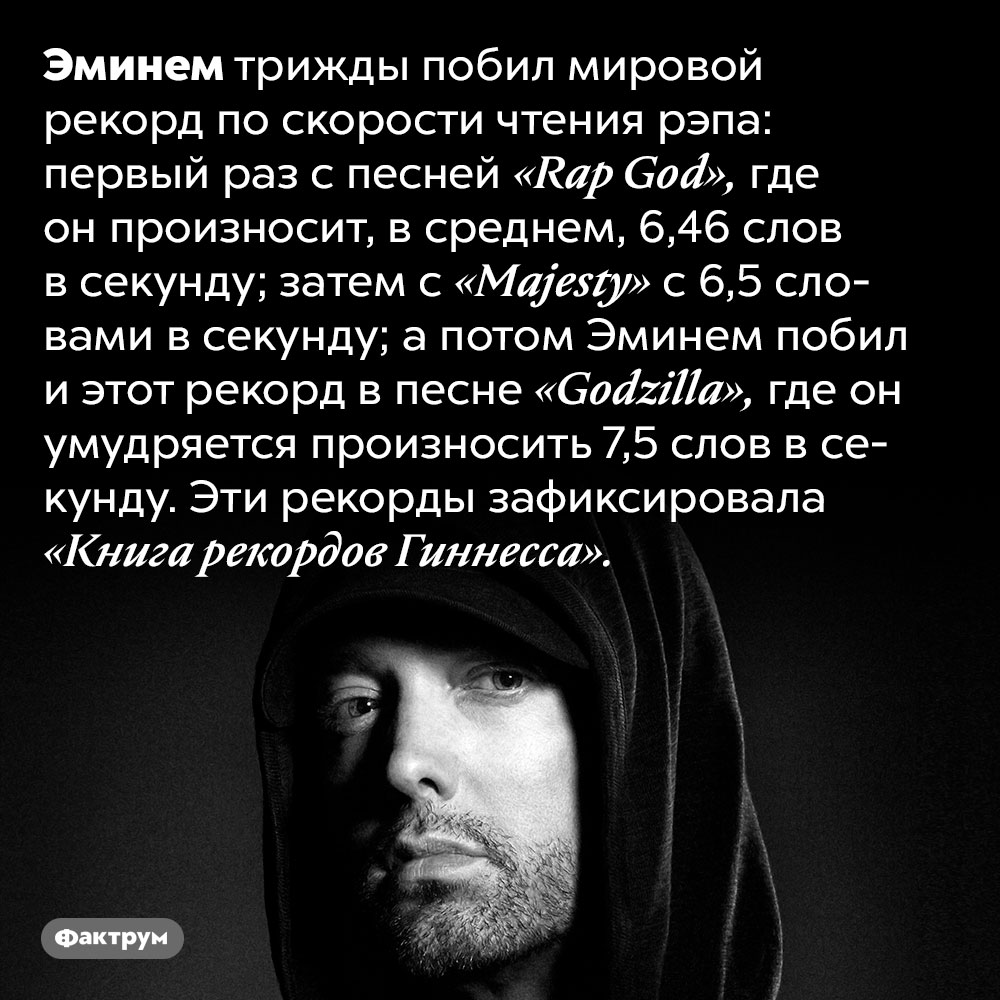 Эминем — трижды мировой рекордсмен по скорости чтения рэпа. Эминем трижды побил мировой рекорд по скорости чтения рэпа: первый раз с песней «Rap God», где он произносит, в среднем, 6,46 слов в секунду; затем с «Majesty» с 6,5 словами в секунду; а потом Эминем побил и этот рекорд в песне «Godzilla», где он умудряется произносить 7,5 слов в секунду. Эти рекорды зафиксировала «Книга рекордов Гиннесса».