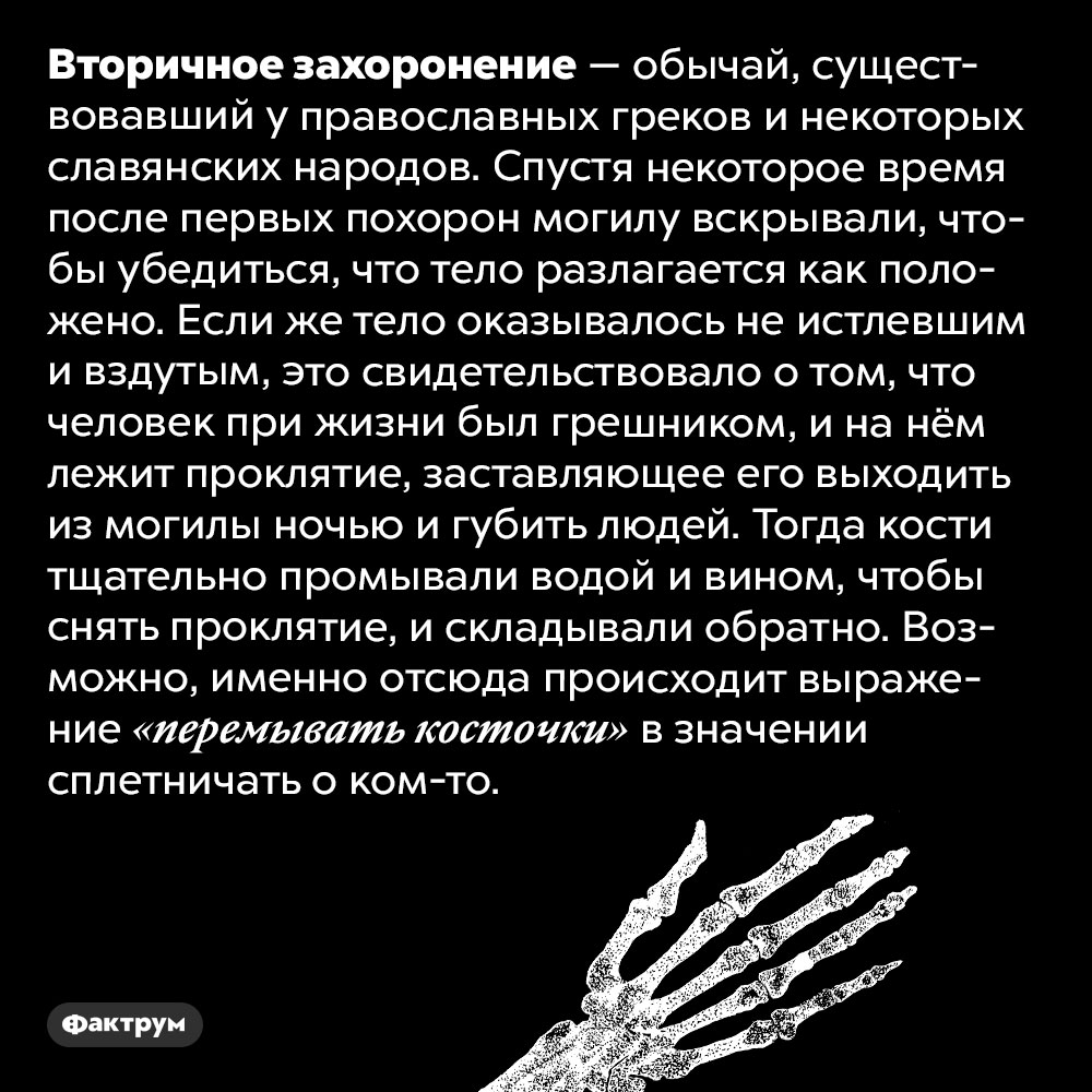 Вторичное захоронение — древний православный обычай. Вторичное захоронение — обычай, существовавший у православных греков и некоторых славянских народов. Спустя некоторое время после первых похорон могилу вскрывали, чтобы убедиться, что тело разлагается как положено. Если же тело оказывалось не истлевшим и вздутым, это свидетельствовало о том, что человек при жизни был грешником, и на нём лежит проклятие, заставляющее его выходить из могилы ночью и губить людей. Тогда кости тщательно промывали водой и вином, чтобы снять проклятие, и складывали обратно. Возможно, именно отсюда происходит выражение «перемывать косточки» в значении сплетничать о ком-то.