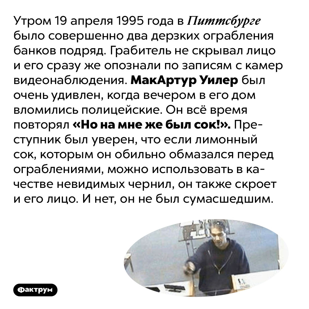 Горе-грабитель, который верил в лимонный сок. Утром 19 апреля 1995 года в Питтсбурге было совершено два дерзких ограбления банков подряд. Грабитель не скрывал лицо и его сразу же опознали по записям с камер видеонаблюдения. МакАртур Уилер был очень удивлен, когда вечером в его дом вломились полицейские. Он всё время повторял «Но на мне же был сок!». Преступник был уверен, что если лимонный сок, которым он обильно обмазался перед ограблениями, можно использовать в качестве невидимых чернил, он также скроет и его лицо. И нет, он не был сумасшедшим.