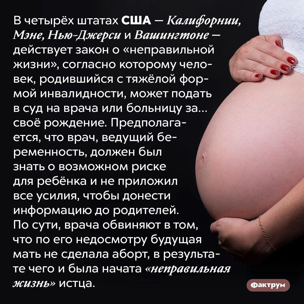 В США человек, рождённый с инвалидностью, может подать в суд на врача за то, что тот не предложил его матери сделать аборт. В четырёх штатах США — Калифорнии, Мэне, Нью-Джерси и Вашингтоне — действует закон о «неправильной жизни», согласно которому человек, родившийся с тяжёлой формой инвалидности, может подать в суд на врача или больницу за… своё рождение. Предполагается, что врач, ведущий беременность, должен был знать о возможном риске для ребёнка и не приложил все усилия, чтобы донести информацию до родителей. По сути, врача обвиняют в том, что по его недосмотру будущая мать не сделала аборт, в результате чего и была начата «неправильная жизнь» истца.