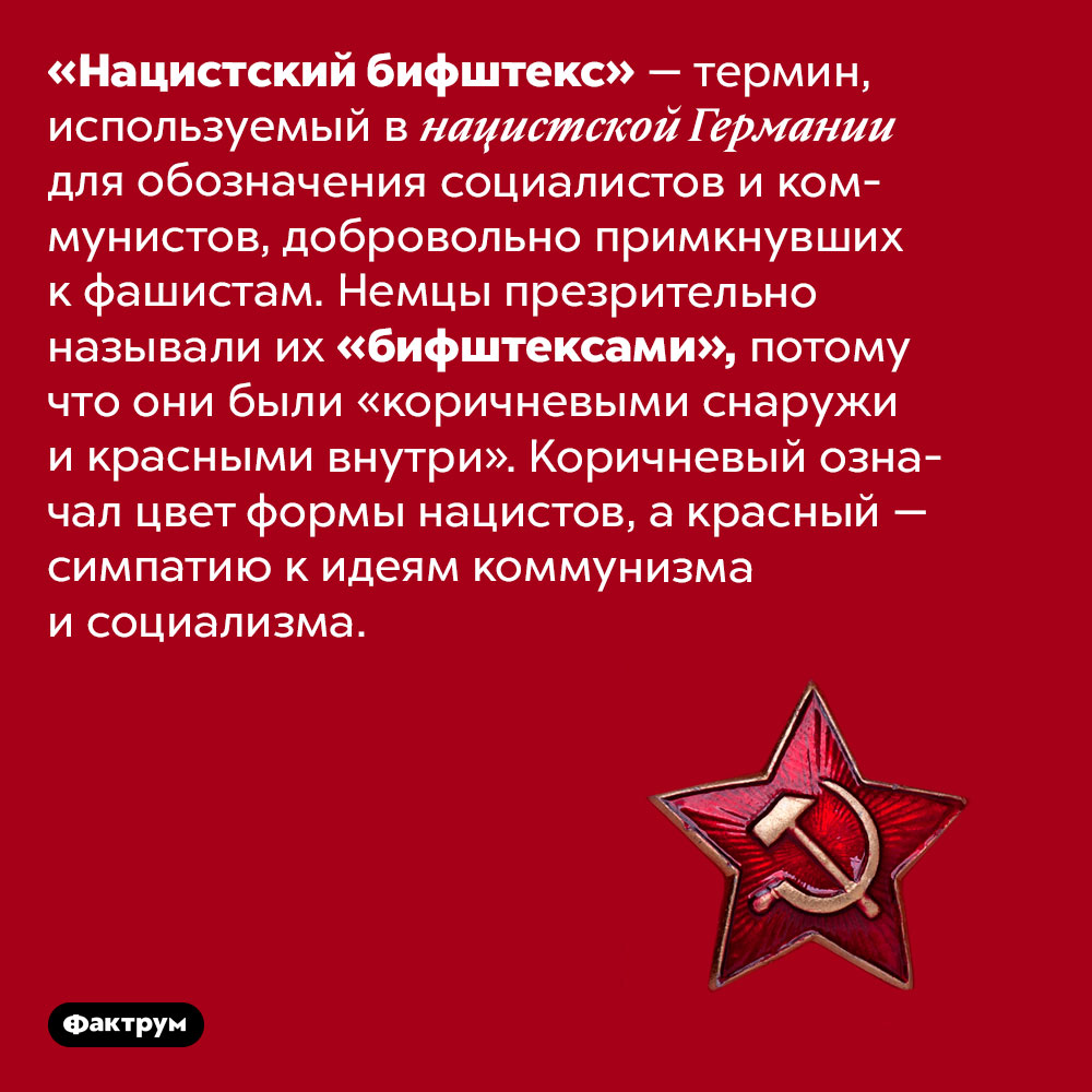 Нацисты называли примкнувшим к ним коммунистов «бифштексами». «Нацистский бифштекс» — термин, используемый в нацистской Германии для обозначения социалистов и коммунистов, добровольно примкнувших к фашистам. Немцы презрительно называли их «бифштексами», потому что они были «коричневыми снаружи и красными внутри». Коричневый означал цвет формы нацистов, а красный — симпатию к идеям коммунизма и социализма.