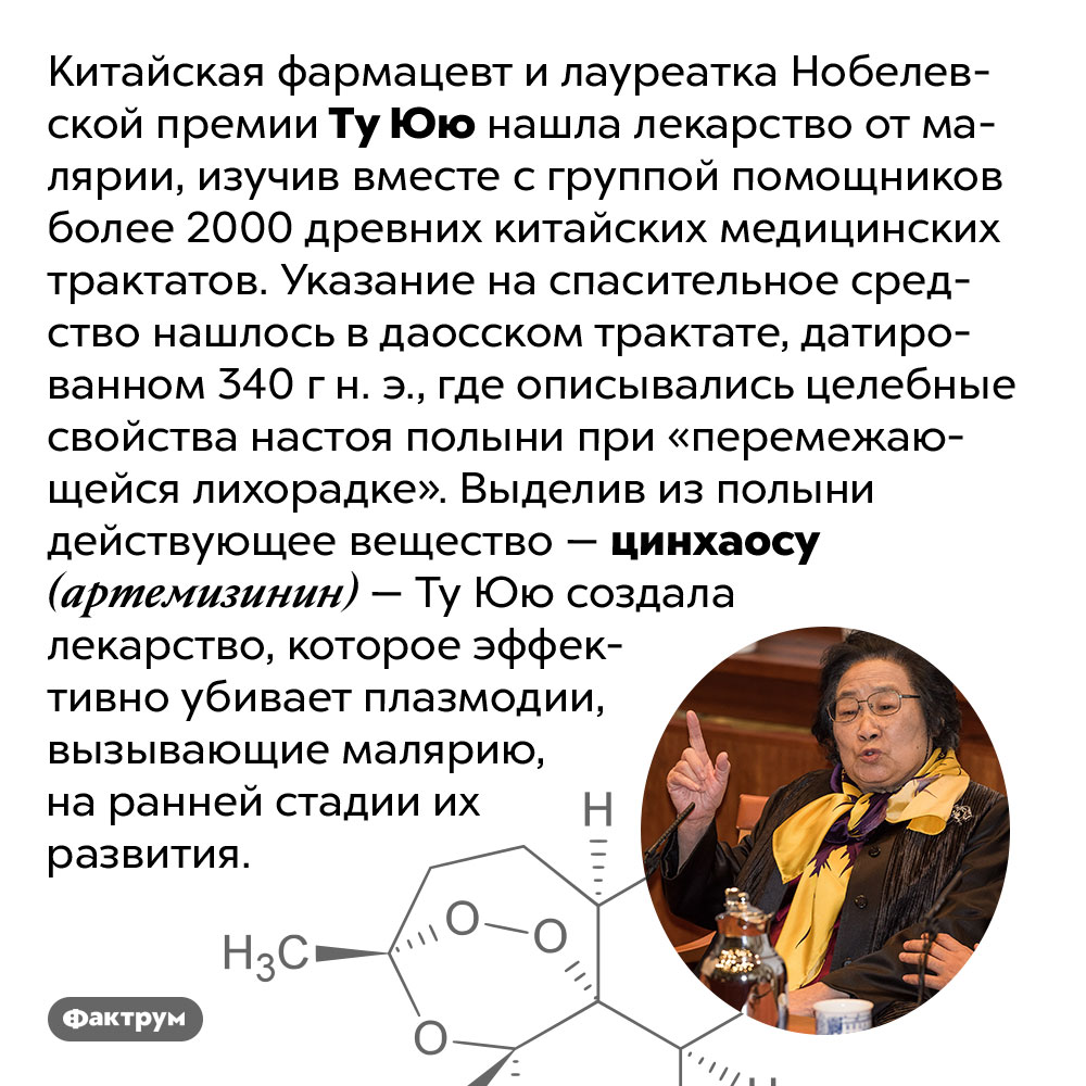 Китайский фармацевт нашла лекарство от малярии в трактате 340 г н. э.. Китайская фармацевт и лауреатка Нобелевской премии Ту Юю нашла лекарство от малярии, изучив вместе с группой помощников более 2000 древних китайских медицинских трактатов. Указание на спасительное средство нашлось в даосском трактате, датированном 340 г н. э., где описывались целебные свойства настоя полыни при «перемежающейся лихорадке». Выделив из полыни действующее вещество — цинхаосу (артемизинин) — Ту Юю создала лекарство, которое эффективно убивает плазмодии, вызывающие малярию, на ранней стадии их развития.