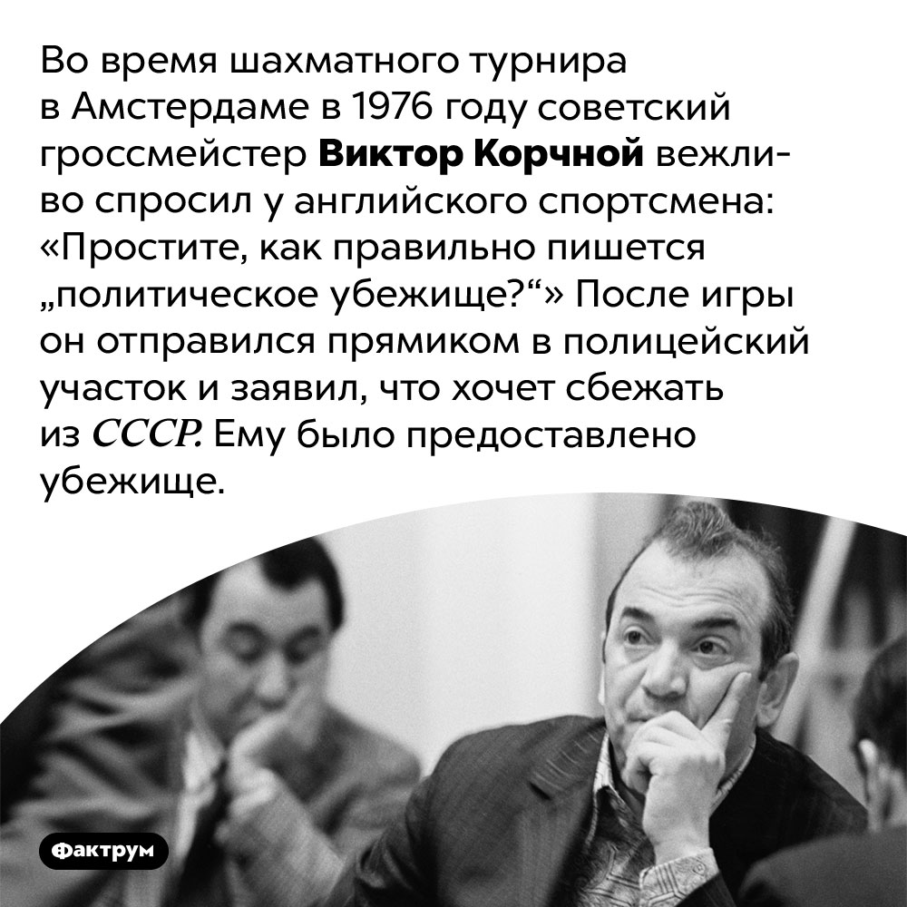 «Простите, как правильно пишется «политическое убежище?». Во время шахматного турнира в Амстердаме в 1976 году советский гроссмейстер Виктор Корчной вежливо спросил у английского спортсмена: «Простите, как правильно пишется «политическое убежище?»» После игры он отправился прямиком в полицейский участок и заявил, что хочет сбежать из СССР. Ему было предоставлено убежище.