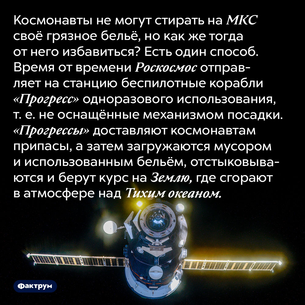 Космонавты с МКС превращают своё грязное бельё в «падающие звёзды». Космонавты не могут стирать на МКС своё грязное бельё, но как же тогда от него избавиться? Есть один способ. Время от времени Роскосмос отправляет на станцию беспилотные корабли «Прогресс» одноразового использования, т. е. не оснащённые механизмом посадки. «Прогрессы» доставляют космонавтам припасы, а затем загружаются мусором и использованным бельём, отстыковываются и берут курс на Землю, где сгорают в атмосфере над Тихим океаном.