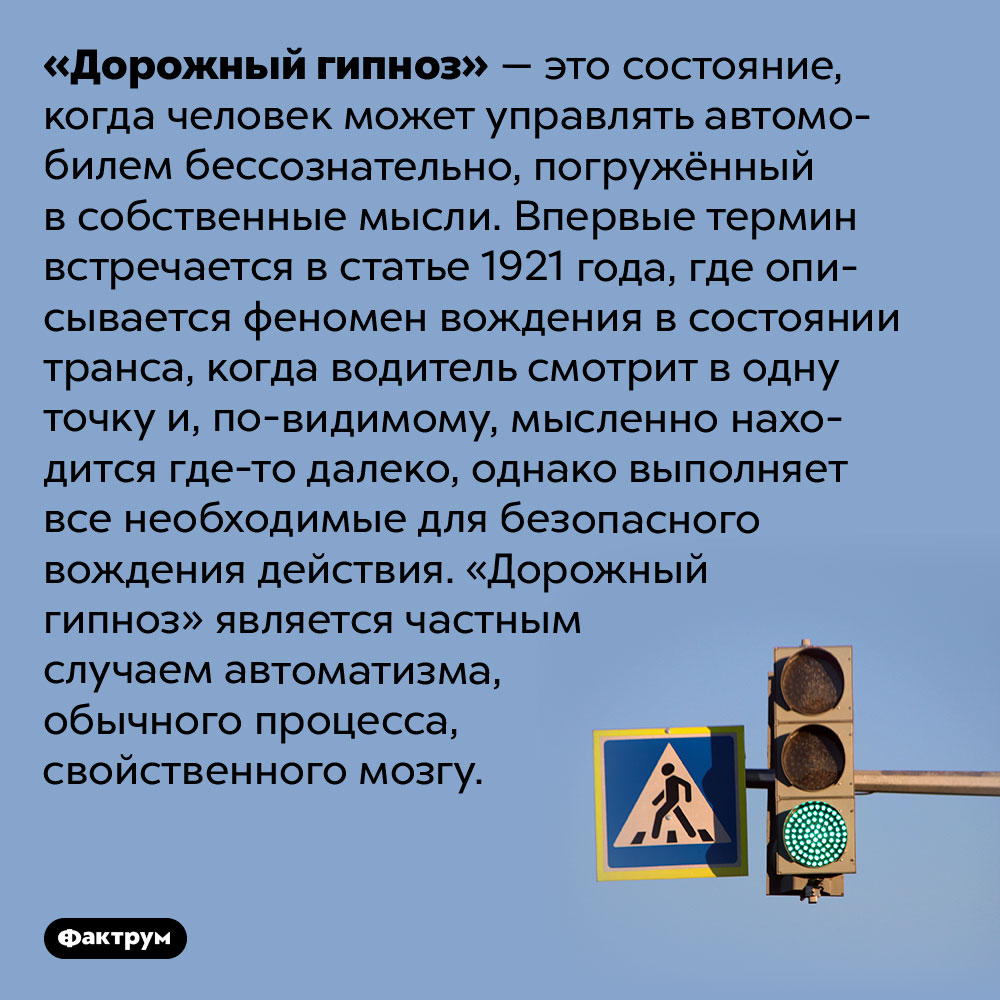 «Дорожный гипноз» — это когда водитель управляет автомобилем «на автомате». «Дорожный гипноз» — это состояние, когда человек может управлять автомобилем бессознательно, погружённый в собственные мысли. Впервые термин встречается в статье 1921 года, где описывается феномен вождения в состоянии транса, когда водитель смотрит в одну точку и, по-видимому, мысленно находится где-то далеко, однако выполняет все необходимые для безопасного вождения действия. «Дорожный гипноз» является частным случаем автоматизма, обычного процесса, свойственного мозгу.