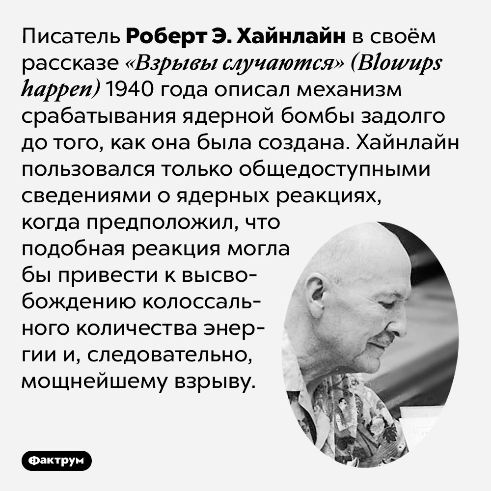 Фантаст Роберт А. Хайнлайн описал ядерную реакцию задолго до появления ядерного оружия. Писатель Роберт А. Хайнлайн в своём рассказе «Взрывы случаются» (Blowups happen) 1940 года описал механизм срабатывания ядерной бомбы задолго до того, как она была создана. Хайнлайн пользовался только общедоступными сведениями о ядерных реакциях, когда предположил, что подобная реакция могла бы привести к высвобождению колоссального количества энергии и, следовательно, мощнейшему взрыву.