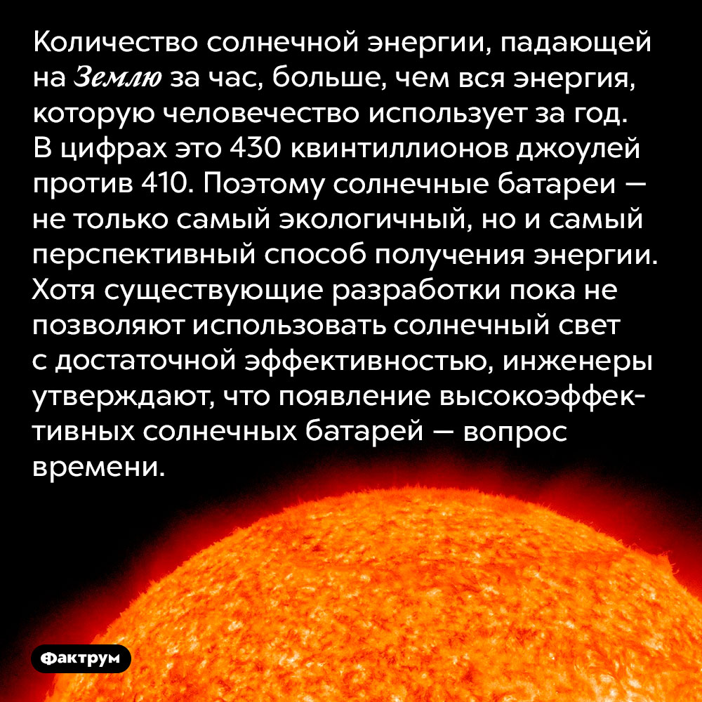 За час Земля получает от Солнца больше энергии, чем всё человечество тратит за год. Количество солнечной энергии, падающей на Землю за час, больше, чем вся энергия, которую человечество использует за год. В цифрах это 430 квинтиллионов джоулей против 410. Поэтому солнечные батареи — не только самый экологичный, но и самый перспективный способ получения энергии. Хотя существующие разработки пока не позволяют использовать солнечный свет с достаточной эффективностью, инженеры утверждают, что появление высокоэффективных солнечных батарей — вопрос времени.