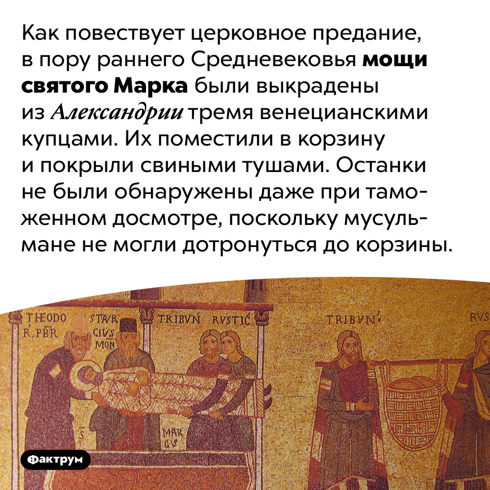 Мощи святого Марка удалось украсть, спрятав их от мусульман под свининой. Как повествует церковное предание, в пору раннего Средневековья мощи святого Марка были выкрадены из Александрии тремя венецианскими купцами. Их поместили в корзину и покрыли свиными тушами. Останки не были обнаружены даже при таможенном досмотре, поскольку мусульмане не могли дотронуться до корзины.