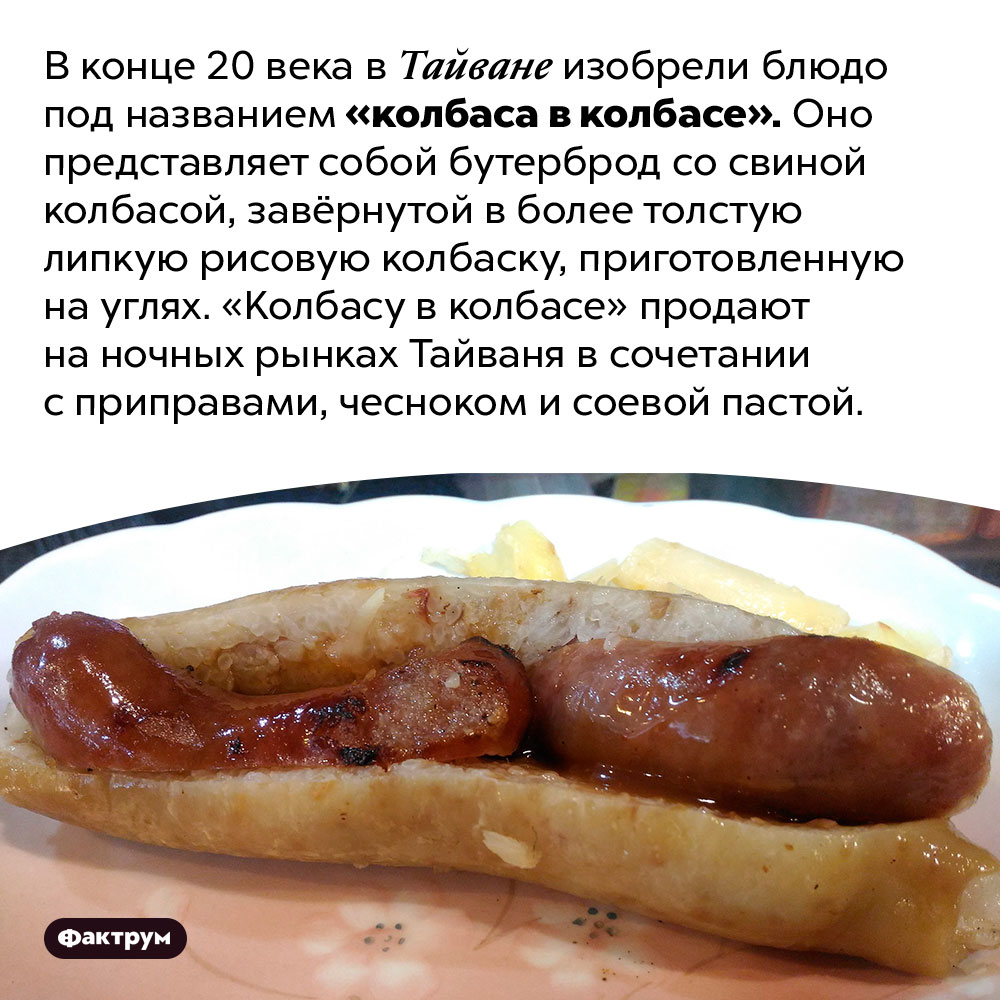 В Тайване продают колбасу в колбасе. В конце 20 века в Тайване изобрели блюдо под названием «колбаса в колбасе». Оно представляет собой бутерброд со свиной колбасой, завёрнутой в более толстую липкую рисовую колбаску, приготовленную на углях. «Колбасу в колбасе» продают на ночных рынках Тайваня в сочетании с приправами, чесноком и соевой пастой.