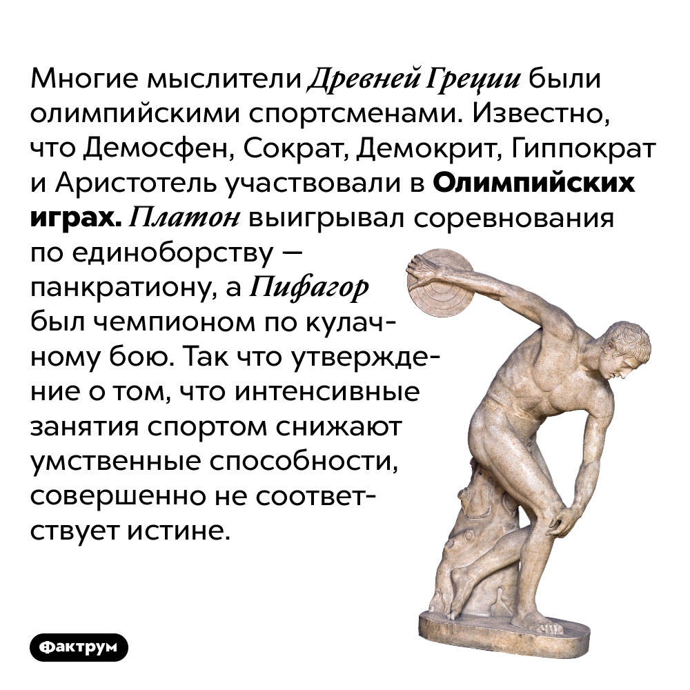 Древнегреческие философы были олимпийскими спортсменами. Многие мыслители Древней Греции были олимпийскими спортсменами. Известно, что Демосфен, Сократ, Демокрит, Гиппократ и Аристотель участвовали в Олимпийских играх. Платон выигрывал соревнования по единоборству — панкратиону, а Пифагор был чемпионом по кулачному бою. Так что утверждение о том, что интенсивные занятия спортом снижают умственные способности, совершенно не соответствует истине.