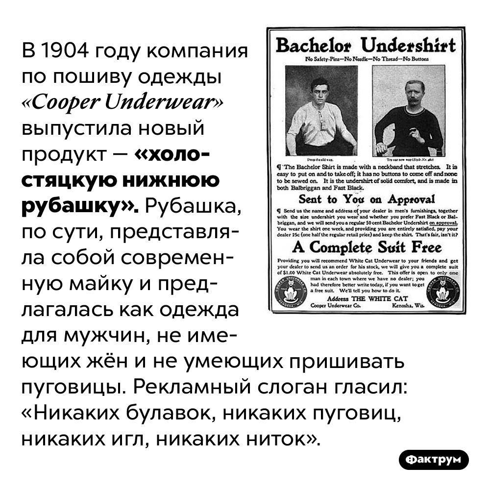 Изначально мужские майки продавались как «холостяцкие нижние рубашки». В 1904 году компания по пошиву одежды «Cooper Underwear» выпустила новый продукт — «холостяцкую нижнюю рубашку». Рубашка, по сути, представляла собой современную майку и предлагалась как одежда для мужчин, не имеющих жён и не умеющих пришивать пуговицы. Рекламный слоган гласил: «Никаких булавок, никаких пуговиц, никаких игл, никаких ниток».