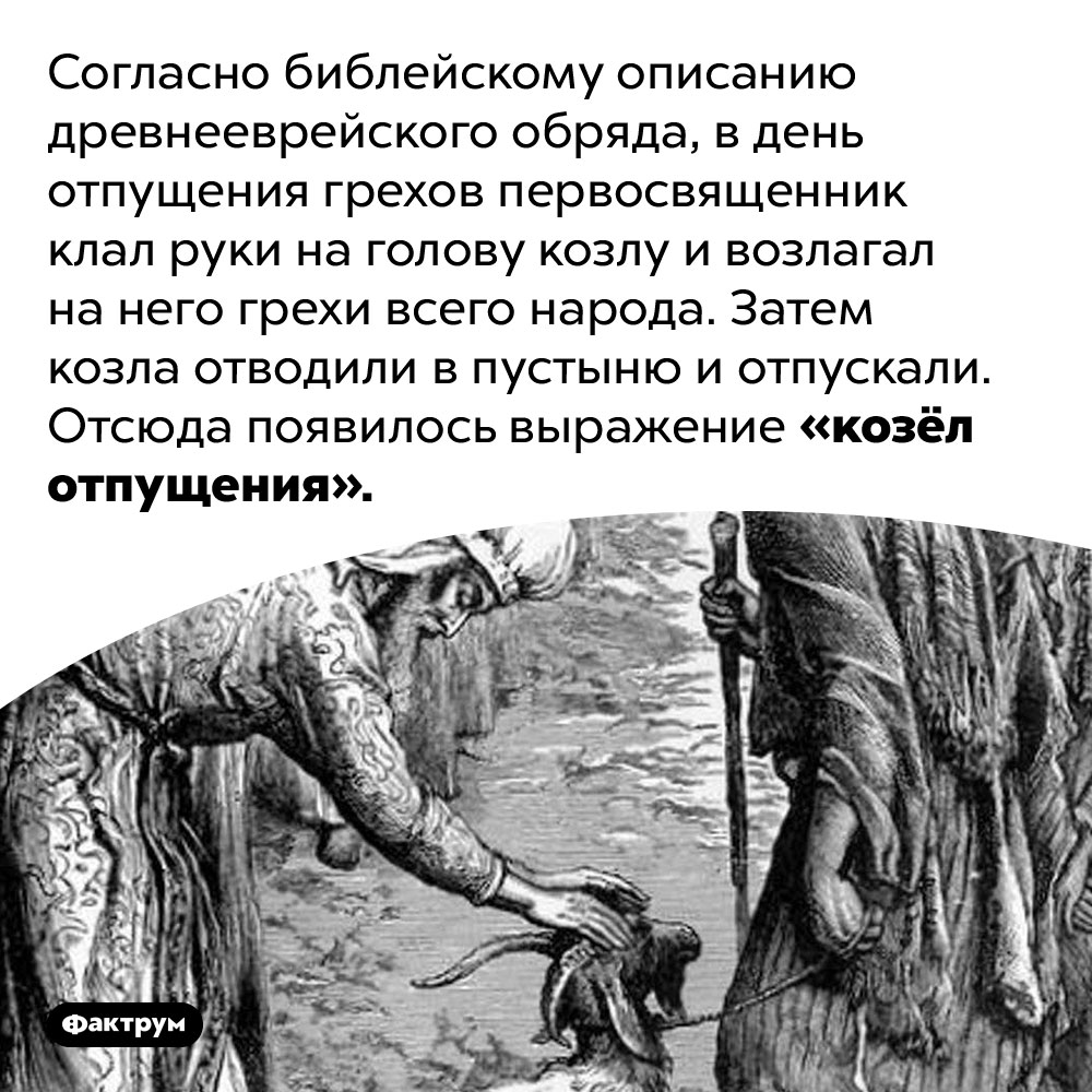 Древние евреи имели обычай перекладывать свои грехи на козла. Согласно библейскому описанию древнееврейского обряда, в день отпущения грехов первосвященник клал руки на голову козлу и возлагал на него грехи всего народа. Затем козла отводили в пустыню и отпускали. Отсюда появилось выражение «козёл отпущения».