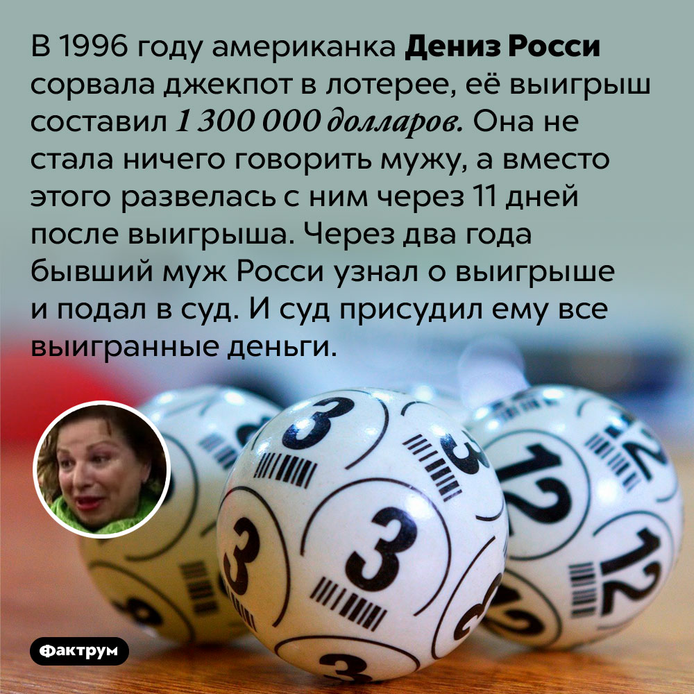 Американка сорвала куш в лотерее и бросила мужа. Муж узнал о выигрыше и отсудил все деньги. В 1996 году американка Дениз Росси сорвала джекпот в лотерее, её выигрыш составил 1 300 000 долларов. Она не стала ничего говорить мужу, а вместо этого развелась с ним через 11 дней после выигрыша. Через два года бывший муж Росси узнал о выигрыше и подал в суд. И суд присудил ему все выигранные деньги.