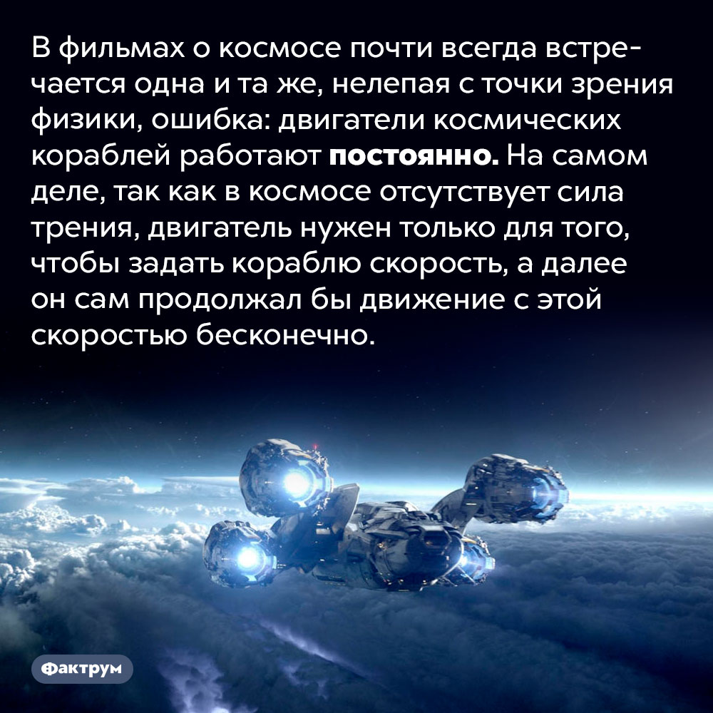 В кино о космосе постоянно встречается одна и та же глупая ошибка. В фильмах о космосе почти всегда встречается одна и та же, нелепая с точки зрения физики, ошибка: двигатели космических кораблей работают постоянно. На самом деле, так как в космосе отсутствует сила трения, двигатель нужен только для того, чтобы задать кораблю скорость, а далее он сам продолжал бы движение с этой скоростью бесконечно.
