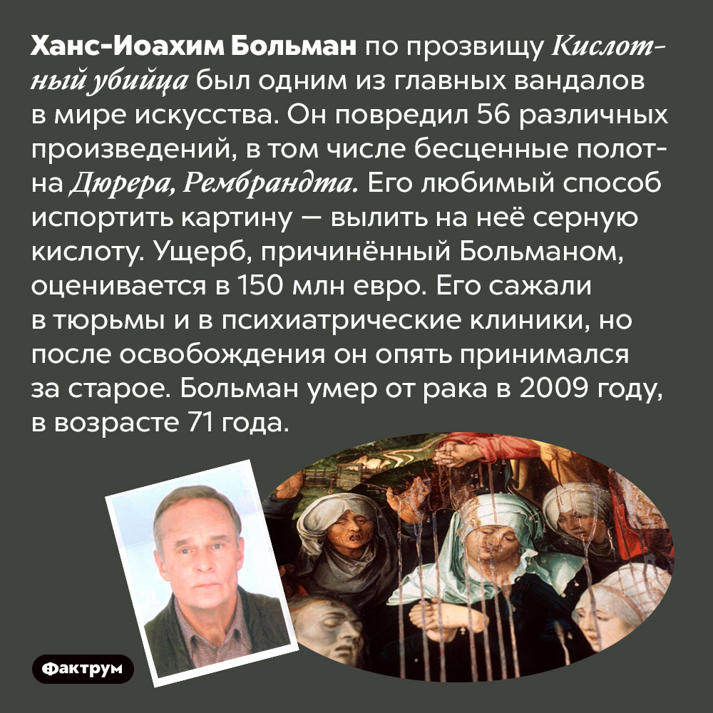 Кислотный убийца испортил 56 предметов искусства. Ханс-Иоахим Больман по прозвищу Кислотный убийца был одним из главных вандалов в мире искусства. Он повредил 56 различных произведений, в том числе бесценные полотна Дюрера, Рембрандта. Его любимый способ испортить картину — вылить на неё серную кислоту. Ущерб, причинённый Больманом, оценивается в 150 млн евро. Его сажали в тюрьмы и в психиатрические клиники, но после освобождения он опять принимался за старое. Больман умер от рака в 2009 году, в возрасте 71 года.