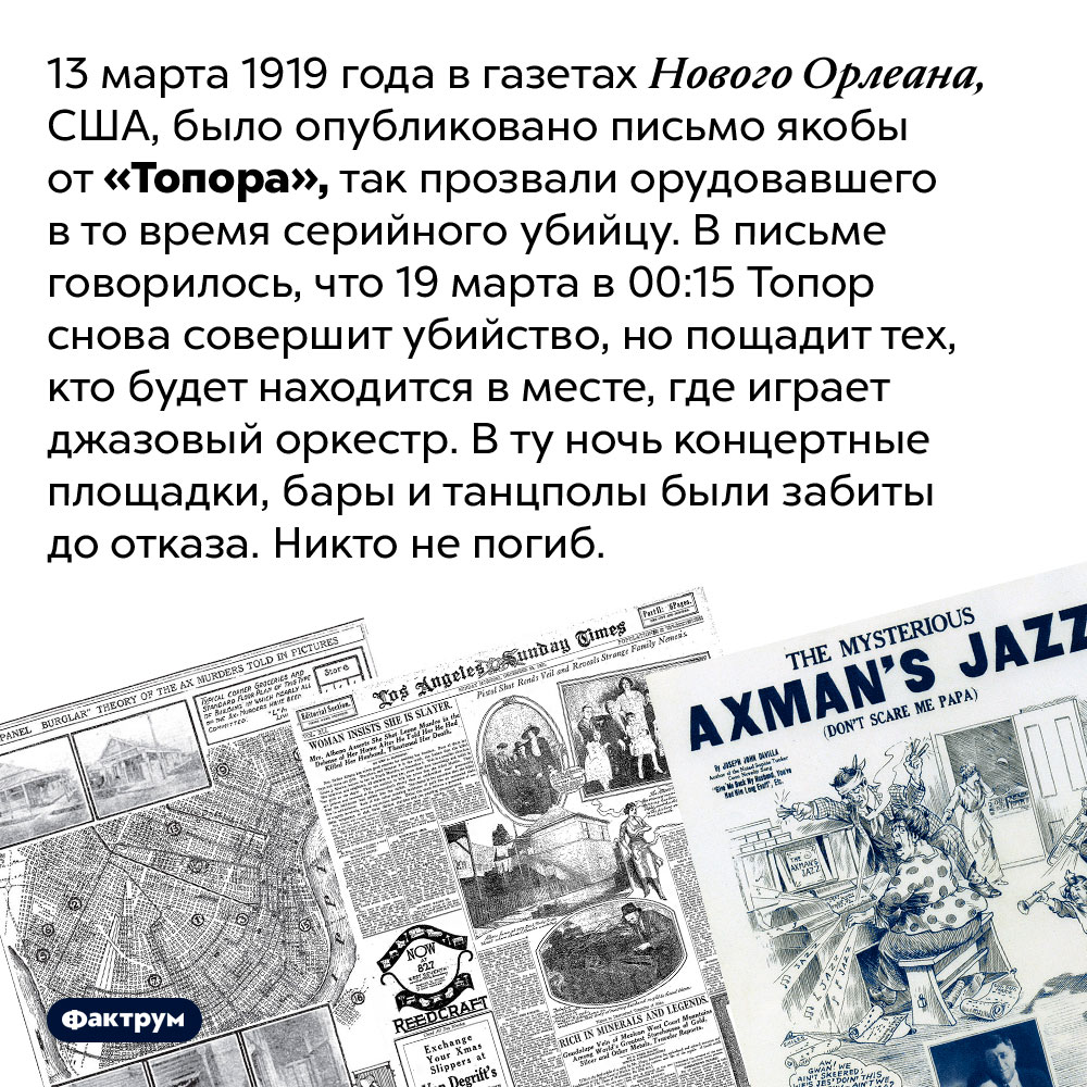 Американский маньяк Топор любил джаз. 13 марта 1919 года в газетах Нового Орлеана, США, было опубликовано письмо якобы от «Топора», так прозвали орудовавшего в то время серийного убийцу. В письме говорилось, что 19 марта в 00:15 Топор снова совершит убийство, но пощадит тех, кто будет находится в месте, где играет джазовый оркестр. В ту ночь концертные площадки, бары и танцполы были забиты до отказа. Никто не погиб.