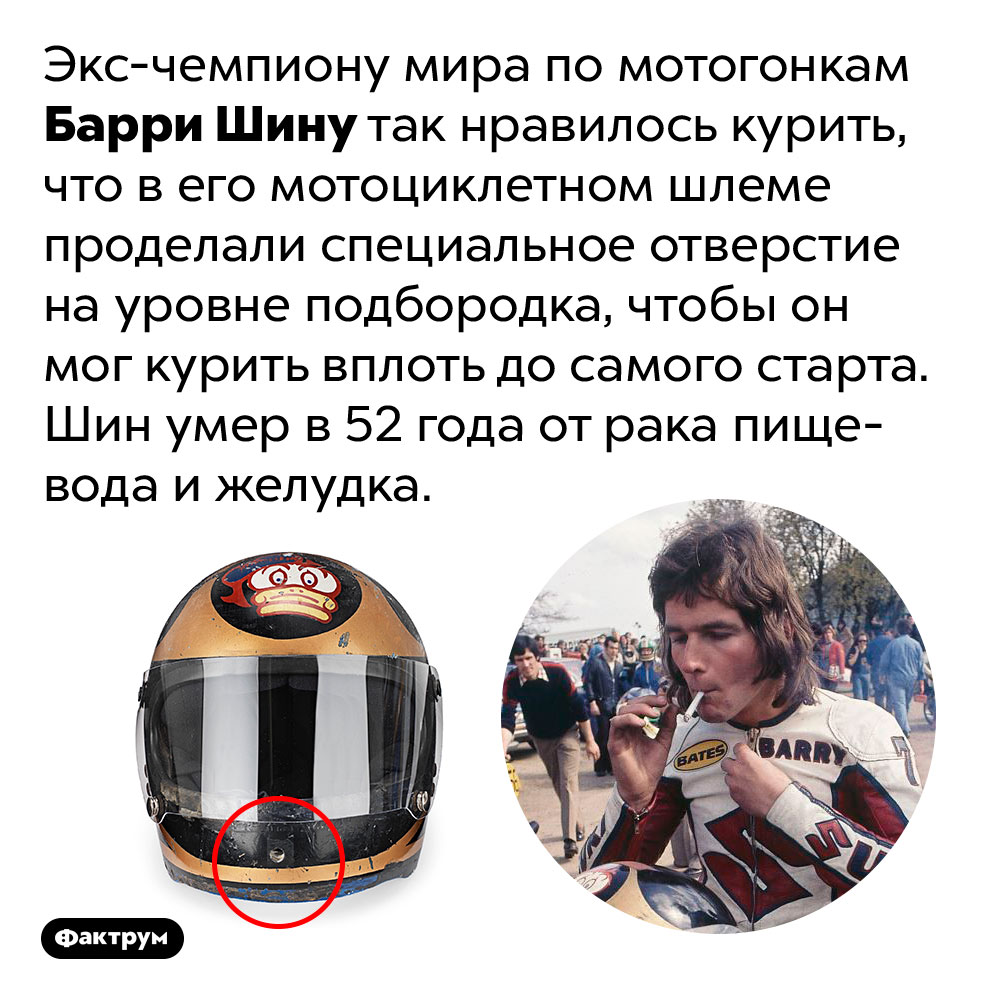 Гонщик, который любил курить, носил шлем с дырочкой для сигареты. Экс-чемпиону мира по мотогонкам Барри Шину так нравилось курить, что в его мотоциклетном шлеме проделали специальное отверстие на уровне подбородка, чтобы он мог курить вплоть до самого старта. Шин умер в 52 года от рака пищевода и желудка.